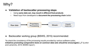 Why?
● Validation of backscatter processing steps
○ Using same data set, may result in different final products
○ Need inp...