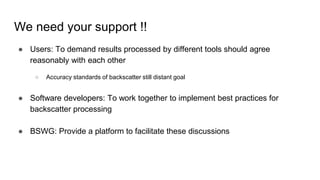 We need your support !!
● Users: To demand results processed by different tools should agree
reasonably with each other
○ Accuracy standards of backscatter still distant goal
● Software developers: To work together to implement best practices for
backscatter processing
● BSWG: Provide a platform to facilitate these discussions
 