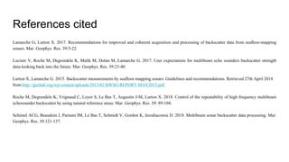 References cited
Lamarche G, Lurton X. 2017. Recommendations for improved and coherent acquisition and processing of backscatter data from seaﬂoor-mapping
sonars. Mar. Geophys. Res. 39:5-22.
Lucieer V, Roche M, Degrendele K, Malik M, Dolan M, Lamarche G. 2017. User expectations for multibeam echo sounders backscatter strength
data-looking back into the future. Mar. Geophys. Res. 39:23-40.
Lurton X, Lamarche G. 2015. Backscatter measurements by seafloor-mapping sonars. Guidelines and recommendations. Retrieved 27th April 2018
from http://geohab.org/wp-content/uploads/2013/02/BWSG-REPORT-MAY2015.pdf.
Roche M, Degrendele K, Vrignaud C, Loyer S, Le Bas T, Augustin J-M, Lurton X. 2018. Control of the repeatability of high frequency multibeam
echosounder backscatter by using natural reference areas. Mar. Geophys. Res. 39: 89-104.
Schimel ACG, Beaudoin J, Parnum IM, Le Bas T, Schmidt V, Gordon K, Ierodiaconou D. 2018. Multibeam sonar backscatter data processing. Mar.
Geophys. Res. 39:121-137.
 