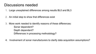 Discussions needed
1. Large unexplained differences among results BL0 and BL3
2. An initial step to show that differences exist
3. More work needed to identify reasons of these differences:
Sonar dependent?
Depth dependent?
Differences in processing methodology?
4. Involvement of sonar manufacturers to clarify data acquisition assumptions?
 