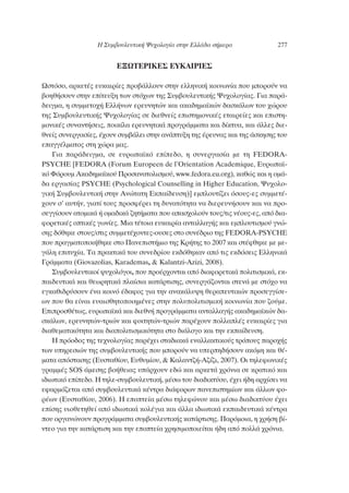 ∂•øΔ∂ƒπ∫∂™ ∂À∫∞πƒπ∂™
øÛÙﬁÛÔ, ·ÚÎÂÙ¤˜ Â˘Î·ÈÚ›Â˜ ÚÔ‚¿ÏÏÔ˘Ó ÛÙËÓ ÂÏÏËÓÈÎ‹ ÎÔÈÓˆÓ›· Ô˘ ÌÔÚÔ‡Ó Ó·
‚ÔËı‹ÛÔ˘Ó ÛÙËÓ Â›ÙÂ˘ÍË ÙˆÓ ÛÙﬁ¯ˆÓ ÙË˜ ™˘Ì‚Ô˘ÏÂ˘ÙÈÎ‹˜ æ˘¯ÔÏÔÁ›·˜. °È· ·Ú¿-
‰ÂÈÁÌ·, Ë Û˘ÌÌÂÙÔ¯‹ ∂ÏÏ‹ÓˆÓ ÂÚÂ˘ÓËÙÒÓ Î·È ·Î·‰ËÌ·˚ÎÒÓ ‰·ÛÎ¿ÏˆÓ ÙÔ˘ ¯ÒÚÔ˘
ÙË˜ ™˘Ì‚Ô˘ÏÂ˘ÙÈÎ‹˜ æ˘¯ÔÏÔÁ›·˜ ÛÂ ‰ÈÂıÓÂ›˜ ÂÈÛÙËÌÔÓÈÎ¤˜ ÂÙ·ÈÚÂ›Â˜ Î·È ÂÈÛÙË-
ÌÔÓÈÎ¤˜ Û˘Ó·ÓÙ‹ÛÂÈ˜, ÔÈÎ›Ï· ÂÚÂ˘ÓËÙÈÎ¿ ÚÔÁÚ¿ÌÌ·Ù· Î·È ‰›ÎÙ˘·, Î·È ¿ÏÏÂ˜ ‰ÈÂ-
ıÓÂ›˜ Û˘ÓÂÚÁ·Û›Â˜, ¤¯Ô˘Ó Û˘Ì‚¿ÏÂÈ ÛÙËÓ ·Ó¿Ù˘ÍË ÙË˜ ¤ÚÂ˘Ó·˜ Î·È ÙË˜ ¿ÛÎËÛË˜ ÙÔ˘
Â·ÁÁ¤ÏÌ·ÙÔ˜ ÛÙË ¯ÒÚ· Ì·˜.
°È· ·Ú¿‰ÂÈÁÌ·, ÛÂ Â˘Úˆ·˚Îﬁ Â›Â‰Ô, Ë Û˘ÓÂÚÁ·Û›· ÌÂ ÙË FEDORA-
PSYCHE [FEDORA (Forum Europeen de l’Orientation Academique, ∂˘Úˆ·˚-
Îﬁ ºﬁÚÔ˘Ì ∞Î·‰ËÌ·˚ÎÔ‡ ¶ÚÔÛ·Ó·ÙÔÏÈÛÌÔ‡, www.fedora.eu.org), Î·ıÒ˜ Î·È Ë ÔÌ¿-
‰· ÂÚÁ·Û›·˜ PSYCHE (Psychological Counselling in Higher Education, æ˘¯ÔÏÔ-
ÁÈÎ‹ ™˘Ì‚Ô˘ÏÂ˘ÙÈÎ‹ ÛÙËÓ ∞ÓÒÙ·ÙË ∂Î·›‰Â˘ÛË)] ÂÌÏÔ˘Ù›˙ÂÈ ﬁÛÔ˘˜-Â˜ Û˘ÌÌÂÙ¤-
¯Ô˘Ó Û’ ·˘Ù‹Ó, ÁÈ·Ù› ÙÔ˘˜ ÚÔÛÊ¤ÚÂÈ ÙË ‰˘Ó·ÙﬁÙËÙ· Ó· ‰ÈÂÚÂ˘Ó‹ÛÔ˘Ó Î·È Ó· ÚÔ-
ÛÂÁÁ›ÛÔ˘Ó ·ÙÔÌÈÎ¿ ‹ ÔÌ·‰ÈÎ¿ ˙ËÙ‹Ì·Ù· Ô˘ ··Û¯ÔÏÔ‡Ó ÙÔ˘˜/ÙÈ˜ Ó¤Ô˘˜-Â˜, ·ﬁ ‰È·-
ÊÔÚÂÙÈÎ¤˜ ÔÙÈÎ¤˜ ÁˆÓ›Â˜. ªÈ· Ù¤ÙÔÈ· Â˘Î·ÈÚ›· ·ÓÙ·ÏÏ·Á‹˜ Î·È ÂÌÏÔ˘ÙÈÛÌÔ‡ ÁÓÒ-
ÛË˜ ‰ﬁıËÎÂ ÛÙÔ˘˜/ÛÙÈ˜ Û˘ÌÌÂÙ¤¯ÔÓÙÂ˜-Ô˘ÛÂ˜ ÛÙÔ Û˘Ó¤‰ÚÈÔ ÙË˜ FEDORA-PSYCHE
Ô˘ Ú·ÁÌ·ÙÔÔÈ‹ıËÎÂ ÛÙÔ ¶·ÓÂÈÛÙ‹ÌÈÔ ÙË˜ ∫Ú‹ÙË˜ ÙÔ 2007 Î·È ÛÙ¤ÊıËÎÂ ÌÂ ÌÂ-
Á¿ÏË ÂÈÙ˘¯›·. Δ· Ú·ÎÙÈÎ¿ ÙÔ˘ Û˘ÓÂ‰Ú›Ô˘ ÂÎ‰ﬁıËÎ·Ó ·ﬁ ÙÈ˜ ÂÎ‰ﬁÛÂÈ˜ ∂ÏÏËÓÈÎ¿
°Ú¿ÌÌ·Ù· (Giovazolias, Karademas, & Kalantzi-Azizi, 2008).
™˘Ì‚Ô˘ÏÂ˘ÙÈÎÔ› „˘¯ÔÏﬁÁÔÈ, Ô˘ ÚÔ¤Ú¯ÔÓÙ·È ·ﬁ ‰È·ÊÔÚÂÙÈÎ¿ ÔÏÈÙÈÛÌÈÎ¿, ÂÎ-
·È‰Â˘ÙÈÎ¿ Î·È ıÂˆÚËÙÈÎ¿ Ï·›ÛÈ· Î·Ù¿ÚÙÈÛË˜, Û˘ÓÂÚÁ¿˙ÔÓÙ·È ÛÙÂÓ¿ ÌÂ ÛÙﬁ¯Ô Ó·
ÂÁÎ·ıÈ‰Ú‡ÛÔ˘Ó ¤Ó· ÎÔÈÓﬁ ¤‰·ÊÔ˜ ÁÈ· ÙËÓ ·Ó·Î¿Ï˘„Ë ıÂÚ·Â˘ÙÈÎÒÓ ÚÔÛÂÁÁ›ÛÂ-
ˆÓ Ô˘ ı· Â›Ó·È Â˘·ÈÛıËÙÔÔÈËÌ¤ÓÂ˜ ÛÙËÓ ÔÏ˘ÔÏÈÙÈÛÌÈÎ‹ ÎÔÈÓˆÓ›· Ô˘ ˙Ô‡ÌÂ.
∂ÈÚÔÛı¤Ùˆ˜, Â˘Úˆ·˚Î¿ Î·È ‰ÈÂıÓ‹ ÚÔÁÚ¿ÌÌ·Ù· ·ÓÙ·ÏÏ·Á‹˜ ·Î·‰ËÌ·˚ÎÒÓ ‰·-
ÛÎ¿ÏˆÓ, ÂÚÂ˘ÓËÙÒÓ-ÙÚÈÒÓ Î·È ÊÔÈÙËÙÒÓ-ÙÚÈÒÓ ·Ú¤¯Ô˘Ó ÔÏÏ·Ï¤˜ Â˘Î·ÈÚ›Â˜ ÁÈ·
‰È·ıÂÌ·ÙÈÎﬁÙËÙ· Î·È ‰È·ÔÏÈÙÈÛÌÈÎﬁÙËÙ· ÛÙÔ ‰È¿ÏÔÁÔ Î·È ÙËÓ ÂÎ·›‰Â˘ÛË.
∏ ÚﬁÔ‰Ô˜ ÙË˜ ÙÂ¯ÓÔÏÔÁ›·˜ ·Ú¤¯ÂÈ ÛÙ·‰È·Î¿ ÂÓ·ÏÏ·ÎÙÈÎÔ‡˜ ÙÚﬁÔ˘˜ ·ÚÔ¯‹˜
ÙˆÓ ˘ËÚÂÛÈÒÓ ÙË˜ Û˘Ì‚Ô˘ÏÂ˘ÙÈÎ‹˜ Ô˘ ÌÔÚÔ‡Ó Ó· ˘ÂÚË‰‹ÛÔ˘Ó ·ÎﬁÌË Î·È ı¤-
Ì·Ù· ·ﬁÛÙ·ÛË˜ (∂˘ÛÙ·ı›Ô˘, ∂˘ı˘Ì›Ô˘, & ∫·Ï·ÓÙ˙‹-∞˙›˙È, 2007). √È ÙËÏÂÊˆÓÈÎ¤˜
ÁÚ·ÌÌ¤˜ SOS ¿ÌÂÛË˜ ‚Ô‹ıÂÈ·˜ ˘¿Ú¯Ô˘Ó Â‰Ò Î·È ·ÚÎÂÙ¿ ¯ÚﬁÓÈ· ÛÂ ÎÚ·ÙÈÎﬁ Î·È
È‰ÈˆÙÈÎﬁ Â›Â‰Ô. ∏ ÙËÏÂ-Û˘Ì‚Ô˘ÏÂ˘ÙÈÎ‹, Ì¤Ûˆ ÙÔ˘ ‰È·‰ÈÎÙ‡Ô˘, ¤¯ÂÈ ‹‰Ë ·Ú¯›ÛÂÈ Ó·
ÂÊ·ÚÌﬁ˙ÂÙ·È ·ﬁ Û˘Ì‚Ô˘ÏÂ˘ÙÈÎ¿ Î¤ÓÙÚ· ‰È¿ÊÔÚˆÓ ·ÓÂÈÛÙËÌ›ˆÓ Î·È ¿ÏÏˆÓ ÊÔ-
Ú¤ˆÓ (∂˘ÛÙ·ı›Ô˘, 2006). ∏ ÂÔÙÂ›· Ì¤Ûˆ ÙËÏÂÊÒÓÔ˘ Î·È Ì¤Ûˆ ‰È·‰ÈÎÙ‡Ô˘ ¤¯ÂÈ
Â›ÛË˜ ˘ÈÔıÂÙËıÂ› ·ﬁ È‰ÈˆÙÈÎ¿ ÎÔÏ¤ÁÈ· Î·È ¿ÏÏ· È‰ÈˆÙÈÎ¿ ÂÎ·È‰Â˘ÙÈÎ¿ Î¤ÓÙÚ·
Ô˘ ÔÚÁ·ÓÒÓÔ˘Ó ÚÔÁÚ¿ÌÌ·Ù· Û˘Ì‚Ô˘ÏÂ˘ÙÈÎ‹˜ Î·Ù¿ÚÙÈÛË˜. ¶·ÚﬁÌÔÈ·, Ë ¯Ú‹ÛË ‚›-
ÓÙÂÔ ÁÈ· ÙËÓ Î·Ù¿ÚÙÈÛË Î·È ÙËÓ ÂÔÙÂ›· ¯ÚËÛÈÌÔÔÈÂ›Ù·È ‹‰Ë ·ﬁ ÔÏÏ¿ ¯ÚﬁÓÈ·.
∏ ™˘Ì‚Ô˘ÏÂ˘ÙÈÎ‹ æ˘¯ÔÏÔÁ›· ÛÙËÓ ∂ÏÏ¿‰· Û‹ÌÂÚ· 277
 