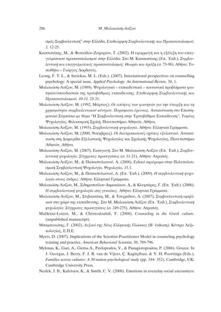 ÛÌﬁ˜-™˘Ì‚Ô˘ÏÂ˘ÙÈÎ‹” ÛÙËÓ ∂ÏÏ¿‰·. ∂ÈıÂÒÚËÛË ™˘Ì‚Ô˘ÏÂ˘ÙÈÎ‹˜ Î·È ¶ÚÔÛ·Ó·ÙÔÏÈÛÌÔ‡,
1, 12-25.
∫·ÛÛˆÙ¿ÎË˜, ª., & ºˆÙÈ¿‰Ô˘-∑·¯·Ú›Ô˘, Δ. (2002). ∏ ÂÊ·ÚÌÔÁ‹ Î·È Ë ÂÍ¤ÏÈÍË ÙÔ˘ Â·Á-
ÁÂÏÌ·ÙÈÎÔ‡ ÚÔÛ·Ó·ÙÔÏÈÛÌÔ‡ ÛÙËÓ ∂ÏÏ¿‰·. ™ÙÔ ª. ∫·ÛÛˆÙ¿ÎË˜ (∂. ŒÎ‰.), ™˘Ì‚Ô˘-
ÏÂ˘ÙÈÎ‹ Î·È Â·ÁÁÂÏÌ·ÙÈÎﬁ˜ ÚÔÛ·Ó·ÙÔÏÈÛÌﬁ˜. £ÂˆÚ›· Î·È Ú¿ÍË (Û. 73-98). ∞ı‹Ó·: Δ˘-
ˆı‹Ùˆ – °ÈÒÚÁÔ˜ ¢·Ú‰·Óﬁ˜.
Leong, F. T. L., & Savickas, M. L. (Eds.). (2007). International perspectives on counselling
psychology: A special issue. Applied Psychology: An International Review, 56, 1.
ª·ÏÈÎÈÒÛË-§Ô˝˙Ô˘, ª. (1989). æ˘¯ÔÏÔÁÈÎ¿ – ÂÎ·È‰Â˘ÙÈÎ¿ – ÎÔÈÓˆÓÈÎ¿ ÚÔ‚Ï‹Ì·Ù· ÊÔÈ-
ÙËÙÒÓ/ÛÔ˘‰·ÛÙÒÓ ÙË˜ ÙÚÈÙÔ‚¿ıÌÈ·˜ ÂÎ·›‰Â˘ÛË˜. ∂ÈıÂÒÚËÛË ™˘Ì‚Ô˘ÏÂ˘ÙÈÎ‹˜ Î·È
¶ÚÔÛ·Ó·ÙÔÏÈÛÌÔ‡, 10-11, 23-31.
ª·ÏÈÎÈÒÛË-§Ô˝˙Ô˘, ª. (1992, ª¿ÚÙÈÔ˜). √È ·ﬁ„ÂÈ˜ ÙˆÓ ÊÔÈÙËÙÒÓ ÁÈ· ÙËÓ ‡·ÚÍË Î·È ÙË
¯ÚËÛÈÌﬁÙËÙ· Û˘Ì‚Ô˘ÏÂ˘ÙÈÎÔ‡ Î¤ÓÙÚÔ˘. ¶ÔÚ›ÛÌ·Ù· ¤ÚÂ˘Ó·˜. ∞Ó·ÎÔ›ÓˆÛË ÛÙÔ ∂ÈÛÙË-
ÌÔÓÈÎﬁ ™˘ÌﬁÛÈÔ ÌÂ ı¤Ì· “∏ ™˘Ì‚Ô˘ÏÂ˘ÙÈÎ‹ ÛÙËÓ ΔÚÈÙÔ‚¿ıÌÈ· ∂Î·›‰Â˘ÛË”, ΔÔÌ¤·˜
æ˘¯ÔÏÔÁ›·˜, ºÈÏÔÛÔÊÈÎ‹ ™¯ÔÏ‹, ¶·ÓÂÈÛÙ‹ÌÈÔ ∞ıËÓÒÓ, ∞ı‹Ó·.
ª·ÏÈÎÈÒÛË-§Ô˝˙Ô˘, ª. (1993). ™˘Ì‚Ô˘ÏÂ˘ÙÈÎ‹ „˘¯ÔÏÔÁ›·. ∞ı‹Ó·: ∂ÏÏËÓÈÎ¿ °Ú¿ÌÌ·Ù·.
ª·ÏÈÎÈÒÛË-§Ô˝˙Ô˘, ª. (2000, ¡Ô¤Ì‚ÚÈÔ˜). √È ‰È·ÚÔÛˆÈÎ¤˜ Û¯¤ÛÂÈ˜ ÂÍÂÏÈÎÙÈÎ¿. ∞Ó·ÎÔ›-
ÓˆÛË ÛÙË ¢ÈËÌÂÚ›‰· ∂ÍÂÏÈÎÙÈÎ‹˜ æ˘¯ÔÏÔÁ›·˜ Î·È ™¯ÔÏÈÎ‹˜ æ˘¯ÔÏÔÁ›·˜, ¶·ÓÂÈÛÙ‹ÌÈÔ
∞ıËÓÒÓ, ∞ı‹Ó·.
ª·ÏÈÎÈÒÛË-§Ô˝˙Ô˘, ª. (2007). ∂ÈÛ·ÁˆÁ‹. ™ÙÔ ª. ª·ÏÈÎÈÒÛË-§Ô˝˙Ô˘ (∂. ŒÎ‰.), ™˘Ì‚Ô˘-
ÏÂ˘ÙÈÎ‹ „˘¯ÔÏÔÁ›·: ™‡Á¯ÚÔÓÂ˜ ÚÔÛÂÁÁ›ÛÂÈ˜ (Û. 11-21). ∞ı‹Ó·: ∞ÙÚ·ﬁ˜.
ª·ÏÈÎÈÒÛË-§Ô˝˙Ô˘, ª., & ¶··ÛÙ˘ÏÈ·ÓÔ‡, ∞. (2008). ∂È‰ÈÎﬁ ·ÊÈ¤ÚˆÌ· ÛÙËÓ ¶ÔÏ˘ÔÏÈÙÈ-
ÛÌÈÎ‹ ™˘Ì‚Ô˘ÏÂ˘ÙÈÎ‹ æ˘¯ÔÏÔÁ›·. æ˘¯ÔÏÔÁ›·, 15,1.
ª·ÏÈÎÈÒÛË-§Ô˝˙Ô˘, ª., & ¶··ÛÙ˘ÏÈ·ÓÔ‡, ∞. (∂. ŒÎ‰.). (2009). ∏ Û˘Ì‚Ô˘ÏÂ˘ÙÈÎ‹ „˘¯Ô-
ÏÔÁ›· ÛÙÔ˘˜ ¿Ó‰ÚÂ˜. ∞ı‹Ó·: ∂ÏÏËÓÈÎ¿ °Ú¿ÌÌ·Ù·.
ª·ÏÈÎÈÒÛË-§Ô˚˙Ô˘, ª., ™È‰ËÚÔÔ‡ÏÔ˘-¢ËÌ·Î¿ÎÔ˘, ¢., & ∫ÏÂÊÙ¿Ú·˜, °. (∂. ŒÎ‰.). (2006).
∏ Û˘Ì‚Ô˘ÏÂ˘ÙÈÎ‹ „˘¯ÔÏÔÁ›· ÛÙÈ˜ Á˘Ó·›ÎÂ˜. ∞ı‹Ó·: ∂ÏÏËÓÈÎ¿ °Ú¿ÌÌ·Ù·.
ª·ÏÈÎÈÒÛË-§Ô˝˙Ô˘, ª., ™ÙÈ‚·ÎÙ¿ÎË, ª., & ΔÛÂÚÌ›‰Ô˘, §. (2007). ™˘Ì‚Ô˘ÏÂ˘ÙÈÎ‹ ÔÌËÏ›-
ÎˆÓ ÛÙÔ ¯ÒÚÔ ÙË˜ ÂÎ·›‰Â˘ÛË˜. ™ÙÔ ª. ª·ÏÈÎÈÒÛË-§Ô˝˙Ô˘ (∂. ŒÎ‰.), ™˘Ì‚Ô˘ÏÂ˘ÙÈÎ‹
„˘¯ÔÏÔÁ›·: ™‡Á¯ÚÔÓÂ˜ ÚÔÛÂÁÁ›ÛÂÈ˜ (Û. 249-275). ∞ı‹Ó·: ∞ÙÚ·ﬁ˜.
Malikiosi-Loizos, M., & Christodoulidi, F. (2008). Counseling in the Greek culture.
(unpublished manuscript).
ª·ÌÈÓÈÒÙË˜, °. (2002). §ÂÍÈÎﬁ ÙË˜ ¡¤·˜ ∂ÏÏËÓÈÎ‹˜ °ÏÒÛÛ·˜ (μ´ ¤Î‰ÔÛË). ∫¤ÓÙÚÔ §ÂÍÈ-
ÎÔÏÔÁ›·˜, ∂.¶.∂.
Myers, D. (2007). Implications of the Scientist-Practitioner Model in counseling psychology
training and practice. American Behavioral Scientist, 50, 789-796.
Mylonas, K., Gari, A., Giotsa A., Pavlopoulos, V., & Panagiotopoulou, P. (2006). Greece. In
J. Georgas, J. Berry, F. J. R. van de Vijver, Ç. Kagitçibasi, & Y. H. Poortinga (Eds.),
Families across cultures: A 30-nation psychological study (pp. 344- 352). Cambridge, UK:
Cambridge University Press.
Nezlek, J. B., Kafetsios, K., & Smith, C. V. (2008). Emotions in everyday social encounters:
286 ª. ª·ÏÈÎÈÒÛË-§Ô˝˙Ô˘
 