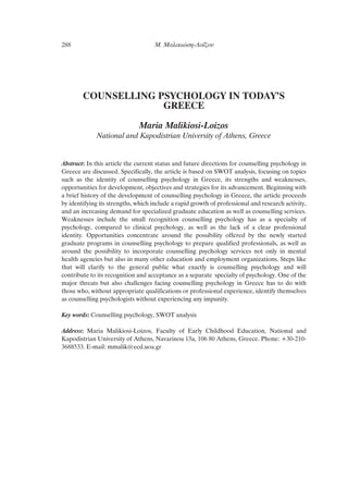 COUNSELLING PSYCHOLOGY IN TODAY’S
GREECE
Maria Malikiosi-Loizos
National and Kapodistrian University of Athens, Greece
Abstract: In this article the current status and future directions for counselling psychology in
Greece are discussed. Specifically, the article is based on SWOT analysis, focusing on topics
such as the identity of counselling psychology in Greece, its strengths and weaknesses,
opportunities for development, objectives and strategies for its advancement. Beginning with
a brief history of the development of counselling psychology in Greece, the article proceeds
by identifying its strengths, which include a rapid growth of professional and research activity,
and an increasing demand for specialized graduate education as well as counselling services.
Weaknesses include the small recognition counselling psychology has as a specialty of
psychology, compared to clinical psychology, as well as the lack of a clear professional
identity. Opportunities concentrate around the possibility offered by the newly started
graduate programs in counselling psychology to prepare qualified professionals, as well as
around the possibility to incorporate counselling psychology services not only in mental
health agencies but also in many other education and employment organizations. Steps like
that will clarify to the general public what exactly is counselling psychology and will
contribute to its recognition and acceptance as a separate specialty of psychology. One of the
major threats but also challenges facing counselling psychology in Greece has to do with
those who, without appropriate qualifications or professional experience, identify themselves
as counselling psychologists without experiencing any impunity.
Key words: Counselling psychology, SWOT analysis
Address: Maria Malikiosi-Loizos, Faculty of Early Childhood Education, National and
Kapodistrian University of Athens, Navarinou 13a, 106 80 Athens, Greece. Phone: +30-210-
3688533. E-mail: mmalik@ecd.uoa.gr
288 ª. ª·ÏÈÎÈÒÛË-§Ô˝˙Ô˘
 