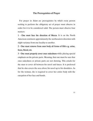 11
The Prerequisites of PrayerThe Prerequisites of PrayerThe Prerequisites of PrayerThe Prerequisites of Prayer
For prayer in Islam are prerequisites by which every person
seeking to perform the obligatory act of prayer must observe in
order for it to be considered valid. The person must observe four
matters:
1111 - One must face the direction of MeccaOne must face the direction of MeccaOne must face the direction of MeccaOne must face the direction of Mecca. It is on the North
American continent approximately the northeastern direction with
slight variance from one locality to another.
2222 - One must remove from ones body all forms of filth e.g. urine,One must remove from ones body all forms of filth e.g. urine,One must remove from ones body all forms of filth e.g. urine,One must remove from ones body all forms of filth e.g. urine,
feces, blood, etcfeces, blood, etcfeces, blood, etcfeces, blood, etc.
3333 - One must properly cover ones nakednessOne must properly cover ones nakednessOne must properly cover ones nakednessOne must properly cover ones nakedness while placing special
emphasis on the private parts. Meaning, that one must be sure that
ones nakedness or private parts are not showing. This entails for
the man to cover all between his navel and knees. It is preferred
that he also covers the area above his navel up to his shoulders. As
for the woman, she is required to cover her entire body with the
exception of her face and hands.
 