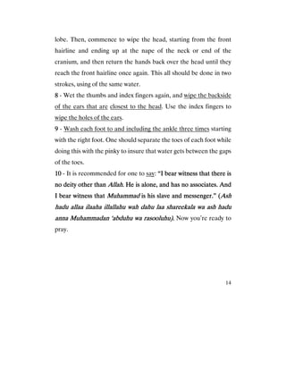 14
lobe. Then, commence to wipe the head, starting from the front
hairline and ending up at the nape of the neck or end of the
cranium, and then return the hands back over the head until they
reach the front hairline once again. This all should be done in two
strokes, using of the same water.
8888 - Wet the thumbs and index fingers again, and wipe the backside
of the ears that are closest to the head. Use the index fingers to
wipe the holes of the ears.
9999 - Wash each foot to and including the ankle three times starting
with the right foot. One should separate the toes of each foot while
doing this with the pinky to insure that water gets between the gaps
of the toes.
10101010 - It is recommended for one to say: “I bear witness that there is“I bear witness that there is“I bear witness that there is“I bear witness that there is
no deity other thanno deity other thanno deity other thanno deity other than Allah.Allah.Allah.Allah. He is alone, and has no associates. AndHe is alone, and has no associates. AndHe is alone, and has no associates. AndHe is alone, and has no associates. And
I bear witness thI bear witness thI bear witness thI bear witness thatatatat MuhammadMuhammadMuhammadMuhammad is his slave and messenger.” (is his slave and messenger.” (is his slave and messenger.” (is his slave and messenger.” (AshAshAshAsh
hadu allaa ilaaha illallahu wah dahu laa shareekala wahadu allaa ilaaha illallahu wah dahu laa shareekala wahadu allaa ilaaha illallahu wah dahu laa shareekala wahadu allaa ilaaha illallahu wah dahu laa shareekala wa ash haduash haduash haduash hadu
anna Muhammadan ‘abduhu wa rasooluhu).anna Muhammadan ‘abduhu wa rasooluhu).anna Muhammadan ‘abduhu wa rasooluhu).anna Muhammadan ‘abduhu wa rasooluhu). Now you’re ready to
pray.
 