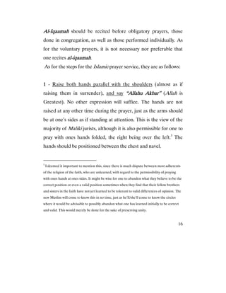 16
AlAlAlAl----IqaamahIqaamahIqaamahIqaamah should be recited before obligatory prayers, those
done in congregation, as well as those performed individually. As
for the voluntary prayers, it is not necessary nor preferable that
one recites alalalal----iqaamahiqaamahiqaamahiqaamah.
As for the steps for the Islamic prayer service, they are as follows:
1111 - Raise both hands parallel with the shoulders (almost as if
raising them in surrender), and say “Allahu Akbar”“Allahu Akbar”“Allahu Akbar”“Allahu Akbar” (Allah is
Greatest). No other expression will suffice. The hands are not
raised at any other time during the prayer, just as the arms should
be at one’s sides as if standing at attention. This is the view of the
majority of Maliki jurists, although it is also permissible for one to
pray with ones hands folded, the right being over the left.3
The
hands should be positioned between the chest and navel.
3
I deemed it important to mention this, since there is much dispute between most adherents
of the religion of the faith, who are unlearned, with regard to the permissibility of praying
with ones hands at ones sides. It might be wise for one to abandon what they believe to be the
correct position or even a valid position sometimes when they find that their fellow brothers
and sisters in the faith have not yet learned to be tolerant to valid differences of opinion. The
new Muslim will come to know this in no time, just as he’ll/she’ll come to know the circles
where it would be advisable to possibly abandon what one has learned initially to be correct
and valid. This would merely be done for the sake of preserving unity.
 
