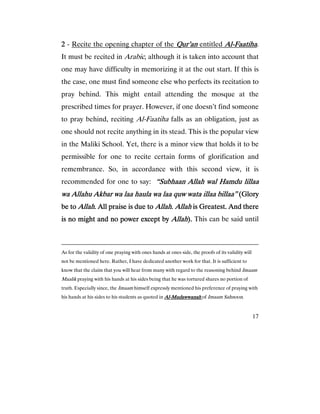 17
2222 - Recite the opening chapter of the QQQQur’anur’anur’anur’an entitled AlAlAlAl----FaatihaFaatihaFaatihaFaatiha.
It must be recited in Arabic, although it is taken into account that
one may have difficulty in memorizing it at the out start. If this is
the case, one must find someone else who perfects its recitation to
pray behind. This might entail attending the mosque at the
prescribed times for prayer. However, if one doesn’t find someone
to pray behind, reciting Al-Faatiha falls as an obligation, just as
one should not recite anything in its stead. This is the popular view
in the Maliki School. Yet, there is a minor view that holds it to be
permissible for one to recite certain forms of glorification and
remembrance. So, in accordance with this second view, it is
recommended for one to say: “Subhaan Allah wal Hamdu lillaa“Subhaan Allah wal Hamdu lillaa“Subhaan Allah wal Hamdu lillaa“Subhaan Allah wal Hamdu lillaa
wa Allahuwa Allahuwa Allahuwa Allahu AkbarAkbarAkbarAkbar wa laa haula wa laa quw wata illaa billaa”wa laa haula wa laa quw wata illaa billaa”wa laa haula wa laa quw wata illaa billaa”wa laa haula wa laa quw wata illaa billaa” (Glory(Glory(Glory(Glory
be tobe tobe tobe to AllahAllahAllahAllah. All praise is due to. All praise is due to. All praise is due to. All praise is due to AllahAllahAllahAllah.... AllahAllahAllahAllah is Greatest. And thereis Greatest. And thereis Greatest. And thereis Greatest. And there
is no might and no power except byis no might and no power except byis no might and no power except byis no might and no power except by AllahAllahAllahAllah).).).). This can be said until
As for the validity of one praying with ones hands at ones side, the proofs of its validity will
not be mentioned here. Rather, I have dedicated another work for that. It is sufficient to
know that the claim that you will hear from many with regard to the reasoning behind Imaam
Maalik praying with his hands at his sides being that he was tortured shares no portion of
truth. Especially since, the Imaam himself expressly mentioned his preference of praying with
his hands at his sides to his students as quoted in AlAlAlAl----MudawwanahMudawwanahMudawwanahMudawwanah of Imaam Sahnoon.
 
