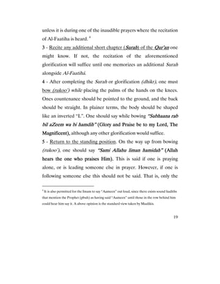 19
unless it is during one of the inaudible prayers where the recitation
of Al-Faatiha is heard. 4
3333 - Recite any additional short chapter (SurahSurahSurahSurah) of the Qur’anQur’anQur’anQur’an one
might know. If not, the recitation of the aforementioned
glorification will suffice until one memorizes an additional Surah
alongside Al-Faatiha.
4444 - After completing the Surah or glorification (dhikr), one must
bow (rukoo’) while placing the palms of the hands on the knees.
Ones countenance should be pointed to the ground, and the back
should be straight. In plainer terms, the body should be shaped
like an inverted “L”. One should say while bowing “Subhaana rab“Subhaana rab“Subhaana rab“Subhaana rab
bil aZeem wa bi hamdih”bil aZeem wa bi hamdih”bil aZeem wa bi hamdih”bil aZeem wa bi hamdih” (Glory and Praise be to my Lord, The(Glory and Praise be to my Lord, The(Glory and Praise be to my Lord, The(Glory and Praise be to my Lord, The
Magnificent),Magnificent),Magnificent),Magnificent), although any other glorification would suffice.
5555 - Return to the standing position. On the way up from bowing
(rukoo’), one should say “Sami Allahu liman hamidah”“Sami Allahu liman hamidah”“Sami Allahu liman hamidah”“Sami Allahu liman hamidah” (Allah(Allah(Allah(Allah
hears the one who praises Him).hears the one who praises Him).hears the one who praises Him).hears the one who praises Him). This is said if one is praying
alone, or is leading someone else in prayer. However, if one is
following someone else this should not be said. That is, only the
4
It is also permitted for the Imam to say “Aameen” out loud, since there exists sound hadiths
that mention the Prophet (pbuh) as having said “Aameen” until those in the row behind him
could hear him say it. A above opinion is the standard view taken by Maalikis.
 