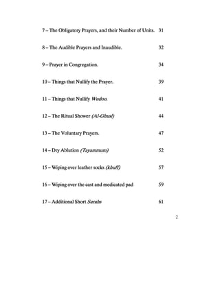 2
7777 –––– The Obligatory Prayers, and their Number of Units.The Obligatory Prayers, and their Number of Units.The Obligatory Prayers, and their Number of Units.The Obligatory Prayers, and their Number of Units. 31313131
8888 –––– The Audible Prayers and Inaudible.The Audible Prayers and Inaudible.The Audible Prayers and Inaudible.The Audible Prayers and Inaudible. 32323232
9999 –––– PrayPrayPrayPrayer in Congregation.er in Congregation.er in Congregation.er in Congregation. 34343434
10101010 –––– Things that Nullify the Prayer.Things that Nullify the Prayer.Things that Nullify the Prayer.Things that Nullify the Prayer. 39393939
11111111 –––– Things that NullifyThings that NullifyThings that NullifyThings that Nullify Wudoo.Wudoo.Wudoo.Wudoo. 41414141
12121212 –––– The Ritual ShowerThe Ritual ShowerThe Ritual ShowerThe Ritual Shower (Al(Al(Al(Al----Ghusl)Ghusl)Ghusl)Ghusl) 44444444
13131313 –––– The Voluntary Prayers.The Voluntary Prayers.The Voluntary Prayers.The Voluntary Prayers. 47474747
14141414 –––– Dry AblutionDry AblutionDry AblutionDry Ablution (Tayammum)(Tayammum)(Tayammum)(Tayammum) 52525252
15151515 –––– Wiping over leather socksWiping over leather socksWiping over leather socksWiping over leather socks (khuff)(khuff)(khuff)(khuff) 57575757
16161616 –––– Wiping over the cast and medicated padWiping over the cast and medicated padWiping over the cast and medicated padWiping over the cast and medicated pad 59595959
17171717 –––– Additional ShortAdditional ShortAdditional ShortAdditional Short SurahsSurahsSurahsSurahs 61616161
 