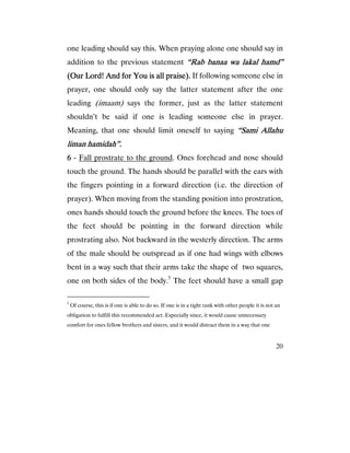 20
one leading should say this. When praying alone one should say in
addition to the previous statement “Rab banaa wa lakal“Rab banaa wa lakal“Rab banaa wa lakal“Rab banaa wa lakal hamd”hamd”hamd”hamd”
(Our Lord! And for You is all praise).(Our Lord! And for You is all praise).(Our Lord! And for You is all praise).(Our Lord! And for You is all praise). If following someone else in
prayer, one should only say the latter statement after the one
leading (imaam) says the former, just as the latter statement
shouldn’t be said if one is leading someone else in prayer.
Meaning, that one should limit oneself to saying “Sami Allahu“Sami Allahu“Sami Allahu“Sami Allahu
liman hamidah”.liman hamidah”.liman hamidah”.liman hamidah”.
6666 - Fall prostrate to the ground. Ones forehead and nose should
touch the ground. The hands should be parallel with the ears with
the fingers pointing in a forward direction (i.e. the direction of
prayer). When moving from the standing position into prostration,
ones hands should touch the ground before the knees. The toes of
the feet should be pointing in the forward direction while
prostrating also. Not backward in the westerly direction. The arms
of the male should be outspread as if one had wings with elbows
bent in a way such that their arms take the shape of two squares,
one on both sides of the body.5
The feet should have a small gap
5
Of course, this is if one is able to do so. If one is in a tight rank with other people it is not an
obligation to fulfill this recommended act. Especially since, it would cause unnecessary
comfort for ones fellow brothers and sisters, and it would distract them in a way that one
 