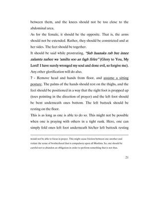 21
between them, and the knees should not be too close to the
abdominal area.
As for the female, it should be the opposite. That is, the arms
should not be extended. Rather, they should be constricted and at
her sides. The feet should be together.
It should be said while prostrating, “Sub haanaka rab bee innee“Sub haanaka rab bee innee“Sub haanaka rab bee innee“Sub haanaka rab bee innee
zalamtu nafsee wazalamtu nafsee wazalamtu nafsee wazalamtu nafsee wa ‘amiltu soo an fagh firlee”‘amiltu soo an fagh firlee”‘amiltu soo an fagh firlee”‘amiltu soo an fagh firlee” (Glory to You, My(Glory to You, My(Glory to You, My(Glory to You, My
Lord! I have surely wronged my soul and done evil, so forgLord! I have surely wronged my soul and done evil, so forgLord! I have surely wronged my soul and done evil, so forgLord! I have surely wronged my soul and done evil, so forgive me).ive me).ive me).ive me).
Any other glorification will do also.
7777 - Remove head and hands from floor, and assume a sitting
posture. The palms of the hands should rest on the thighs, and the
feet should be positioned in a way that the right foot is propped up
(toes pointing in the direction of prayer) and the left foot should
be bent underneath ones bottom. The left buttock should be
resting on the floor.
This is as long as one is able to do so. This might not be possible
when one is praying with others in a tight rank. Here, one can
simply fold ones left foot underneath his/her left buttock resting
would not be able to focus in prayer. This might cause friction between one another and
violate the sense of brotherhood that is compulsory upon all Muslims. So, one should be
careful not to abandon an obligation in order to perform something that is not thus.
 