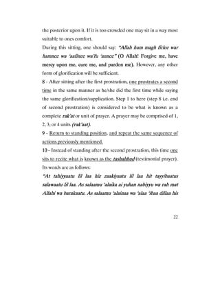 22
the posterior upon it. If it is too crowded one may sit in a way most
suitable to ones comfort.
During this sitting, one should say: “Allah hum magh firlee war“Allah hum magh firlee war“Allah hum magh firlee war“Allah hum magh firlee war
hamnee wa ‘aafinhamnee wa ‘aafinhamnee wa ‘aafinhamnee wa ‘aafineeeeeeee wa’fu ‘annee”wa’fu ‘annee”wa’fu ‘annee”wa’fu ‘annee” (O Allah! Forgive me, have(O Allah! Forgive me, have(O Allah! Forgive me, have(O Allah! Forgive me, have
mercy upon me, cure me, and pardon me).mercy upon me, cure me, and pardon me).mercy upon me, cure me, and pardon me).mercy upon me, cure me, and pardon me). However, any other
form of glorification will be sufficient.
8888 - After sitting after the first prostration, one prostrates a second
time in the same manner as he/she did the first time while saying
the same glorification/supplication. Step 1 to here (step 8 i.e. end
of second prostration) is considered to be what is known as a
complete rak’atrak’atrak’atrak’at or unit of prayer. A prayer may be comprised of 1,
2, 3, or 4 units (rak’aat).(rak’aat).(rak’aat).(rak’aat).
9999 - Return to standing position, and repeat the same sequence of
actions previously mentioned.
10101010 - Instead of standing after the second prostration, this time one
sits to recite what is known as the tashahhudtashahhudtashahhudtashahhud (testimonial prayer).
Its words are as follows:
“At tahiyyaatu lil laa hiz zaakiyaatu lil laa hit tayyibaatus“At tahiyyaatu lil laa hiz zaakiyaatu lil laa hit tayyibaatus“At tahiyyaatu lil laa hiz zaakiyaatu lil laa hit tayyibaatus“At tahiyyaatu lil laa hiz zaakiyaatu lil laa hit tayyibaatus
salawaatu lil laa. As salaamu ‘alaika ai yuhan nabiyyu wa rah matsalawaatu lil laa. As salaamu ‘alaika ai yuhan nabiyyu wa rah matsalawaatu lil laa. As salaamu ‘alaika ai yuhan nabiyyu wa rah matsalawaatu lil laa. As salaamu ‘alaika ai yuhan nabiyyu wa rah mat
Allahi wa barakaatu. As salaamu ‘alainaa wa ‘alaa ‘ibaa dillaa hisAllahi wa barakaatu. As salaamu ‘alainaa wa ‘alaa ‘ibaa dillaa hisAllahi wa barakaatu. As salaamu ‘alainaa wa ‘alaa ‘ibaa dillaa hisAllahi wa barakaatu. As salaamu ‘alainaa wa ‘alaa ‘ibaa dillaa his
 
