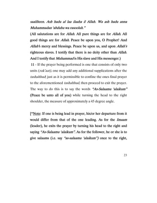 23
saaliheen. Ash hadu al laa ilaaha il Allah. Wa ash hadu annasaaliheen. Ash hadu al laa ilaaha il Allah. Wa ash hadu annasaaliheen. Ash hadu al laa ilaaha il Allah. Wa ash hadu annasaaliheen. Ash hadu al laa ilaaha il Allah. Wa ash hadu anna
Muhammadan ‘abduhu wa rasooluh.”Muhammadan ‘abduhu wa rasooluh.”Muhammadan ‘abduhu wa rasooluh.”Muhammadan ‘abduhu wa rasooluh.”
(All salutations are for(All salutations are for(All salutations are for(All salutations are for AllahAllahAllahAllah. All pure things are for. All pure things are for. All pure things are for. All pure things are for AllahAllahAllahAllah. All. All. All. All
good things are forgood things are forgood things are forgood things are for AllahAllahAllahAllah. Peace be upon you, O Prophet! And. Peace be upon you, O Prophet! And. Peace be upon you, O Prophet! And. Peace be upon you, O Prophet! And
Allah’Allah’Allah’Allah’s mercy and blessings. Peace be upon us, and upons mercy and blessings. Peace be upon us, and upons mercy and blessings. Peace be upon us, and upons mercy and blessings. Peace be upon us, and upon Allah’sAllah’sAllah’sAllah’s
righteous slaves. I testify trighteous slaves. I testify trighteous slaves. I testify trighteous slaves. I testify that there is no deity other thanhat there is no deity other thanhat there is no deity other thanhat there is no deity other than AllahAllahAllahAllah....
And I testify thatAnd I testify thatAnd I testify thatAnd I testify that MuhammadMuhammadMuhammadMuhammad is His slave and His messenger.)is His slave and His messenger.)is His slave and His messenger.)is His slave and His messenger.)
11111111 - If the prayer being performed is one that consists of only two
units (rak’aat), one may add any additional supplications after the
tashahhud; just as it is permissible to confine the ones final prayer
to the aforementioned tashahhud, then proceed to exit the prayer.
The way to do this is to say the words “As“As“As“As----Salaamu ‘alaikum”Salaamu ‘alaikum”Salaamu ‘alaikum”Salaamu ‘alaikum”
(Peace be unto all(Peace be unto all(Peace be unto all(Peace be unto all of you)of you)of you)of you) while turning the head to the right
shoulder, the measure of approximately a 45 degree angle.
[*[*[*[*NoteNoteNoteNote: If one is being lead in prayer, his/or her departure from it: If one is being lead in prayer, his/or her departure from it: If one is being lead in prayer, his/or her departure from it: If one is being lead in prayer, his/or her departure from it
would differ from that of the one leading. As for thewould differ from that of the one leading. As for thewould differ from that of the one leading. As for thewould differ from that of the one leading. As for the ImaamImaamImaamImaam
(leader), he exits the prayer by turning his head to the right and(leader), he exits the prayer by turning his head to the right and(leader), he exits the prayer by turning his head to the right and(leader), he exits the prayer by turning his head to the right and
sayingsayingsayingsaying “As“As“As“As----SalSalSalSalaamu ‘alaikum”.aamu ‘alaikum”.aamu ‘alaikum”.aamu ‘alaikum”. As for the follower, he or she is toAs for the follower, he or she is toAs for the follower, he or she is toAs for the follower, he or she is to
give salaams (i.e. saygive salaams (i.e. saygive salaams (i.e. saygive salaams (i.e. say “as“as“as“as----salaamu ‘alaikum”)salaamu ‘alaikum”)salaamu ‘alaikum”)salaamu ‘alaikum”) once to the right,once to the right,once to the right,once to the right,
 