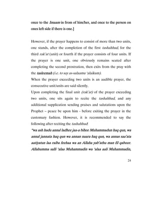 24
once to theonce to theonce to theonce to the ImaamImaamImaamImaam in from of him/her, and once to the person onin from of him/her, and once to the person onin from of him/her, and once to the person onin from of him/her, and once to the person on
ones left side if there is one.]ones left side if there is one.]ones left side if there is one.]ones left side if there is one.]
However, if the prayer happens to consist of more than two units,
one stands, after the completion of the first tashahhud, for the
third rak’at (unit) or fourth if the prayer consists of four units. If
the prayer is one unit, one obviously remains seated after
completing the second prostration, then exits from the pray with
the tasleemahtasleemahtasleemahtasleemah (i.e. to say as-salaamu ‘alaikum).
When the prayer exceeding two units is an audible prayer, the
consecutive unit/units are said silently.
Upon completing the final unit (rak’at) of the prayer exceeding
two units, one sits again to recite the tashahhud, and any
additional supplication sending praises and salutations upon the
Prophet – peace be upon him - before exiting the prayer in the
customary fashion. However, it is recommended to say the
following after reciting the tashahhud:
“wa ash hadu annal ladhee jaa“wa ash hadu annal ladhee jaa“wa ash hadu annal ladhee jaa“wa ash hadu annal ladhee jaa----a bihee Muhammadun haq qun, waa bihee Muhammadun haq qun, waa bihee Muhammadun haq qun, waa bihee Muhammadun haq qun, wa
annal jannata haq qun wa annan naara haq qun, wa annas saa’ataannal jannata haq qun wa annan naara haq qun, wa annas saa’ataannal jannata haq qun wa annan naara haq qun, wa annas saa’ataannal jannata haq qun wa annan naara haq qun, wa annas saa’ata
aatiyatun laa raiba feehaa wa an Allaha yab’athu man fil qaboor.aatiyatun laa raiba feehaa wa an Allaha yab’athu man fil qaboor.aatiyatun laa raiba feehaa wa an Allaha yab’athu man fil qaboor.aatiyatun laa raiba feehaa wa an Allaha yab’athu man fil qaboor.
Allahumma salli ‘alaa Muhammadin wa ‘alaa aAllahumma salli ‘alaa Muhammadin wa ‘alaa aAllahumma salli ‘alaa Muhammadin wa ‘alaa aAllahumma salli ‘alaa Muhammadin wa ‘alaa aali Muhammadin,ali Muhammadin,ali Muhammadin,ali Muhammadin,
 