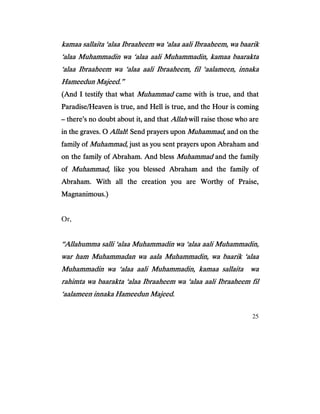 25
kamaa sallaita ‘alaa Ibraaheem wa ‘alaa aali Ibraaheem, wa baarikkamaa sallaita ‘alaa Ibraaheem wa ‘alaa aali Ibraaheem, wa baarikkamaa sallaita ‘alaa Ibraaheem wa ‘alaa aali Ibraaheem, wa baarikkamaa sallaita ‘alaa Ibraaheem wa ‘alaa aali Ibraaheem, wa baarik
‘alaa Muhammadin wa ‘alaa aali Muhammadin, kamaa baarakta‘alaa Muhammadin wa ‘alaa aali Muhammadin, kamaa baarakta‘alaa Muhammadin wa ‘alaa aali Muhammadin, kamaa baarakta‘alaa Muhammadin wa ‘alaa aali Muhammadin, kamaa baarakta
‘alaa Ibraaheem wa ‘alaa aali Ibraaheem, fil ‘aalameen, innaka‘alaa Ibraaheem wa ‘alaa aali Ibraaheem, fil ‘aalameen, innaka‘alaa Ibraaheem wa ‘alaa aali Ibraaheem, fil ‘aalameen, innaka‘alaa Ibraaheem wa ‘alaa aali Ibraaheem, fil ‘aalameen, innaka
Hameedun Majeed.”Hameedun Majeed.”Hameedun Majeed.”Hameedun Majeed.”
(And I testify that what(And I testify that what(And I testify that what(And I testify that what MuhammadMuhammadMuhammadMuhammad ccccame with is true, and thatame with is true, and thatame with is true, and thatame with is true, and that
Paradise/Heaven is true, and Hell is true, and the Hour is comingParadise/Heaven is true, and Hell is true, and the Hour is comingParadise/Heaven is true, and Hell is true, and the Hour is comingParadise/Heaven is true, and Hell is true, and the Hour is coming
–––– there’s no doubt about it, and thatthere’s no doubt about it, and thatthere’s no doubt about it, and thatthere’s no doubt about it, and that AllahAllahAllahAllah will raise those who arewill raise those who arewill raise those who arewill raise those who are
in the graves. Oin the graves. Oin the graves. Oin the graves. O AllahAllahAllahAllah! Send prayers upon! Send prayers upon! Send prayers upon! Send prayers upon MuhammadMuhammadMuhammadMuhammad, and on the, and on the, and on the, and on the
family offamily offamily offamily of Muhammad,Muhammad,Muhammad,Muhammad, just as youjust as youjust as youjust as you sent prayers upon Abraham andsent prayers upon Abraham andsent prayers upon Abraham andsent prayers upon Abraham and
on the family of Abraham. And blesson the family of Abraham. And blesson the family of Abraham. And blesson the family of Abraham. And bless MuhammadMuhammadMuhammadMuhammad and the familyand the familyand the familyand the family
ofofofof Muhammad,Muhammad,Muhammad,Muhammad, like you blessed Abraham and the family oflike you blessed Abraham and the family oflike you blessed Abraham and the family oflike you blessed Abraham and the family of
Abraham. With all the creation you are Worthy of Praise,Abraham. With all the creation you are Worthy of Praise,Abraham. With all the creation you are Worthy of Praise,Abraham. With all the creation you are Worthy of Praise,
Magnanimous.)Magnanimous.)Magnanimous.)Magnanimous.)
Or,
“Allahumma salli ‘alaa Muhammad“Allahumma salli ‘alaa Muhammad“Allahumma salli ‘alaa Muhammad“Allahumma salli ‘alaa Muhammadin wa ‘alaa aali Muhammadin,in wa ‘alaa aali Muhammadin,in wa ‘alaa aali Muhammadin,in wa ‘alaa aali Muhammadin,
war ham Muhammadan wa aala Muhammadin, wa baarik ‘alaawar ham Muhammadan wa aala Muhammadin, wa baarik ‘alaawar ham Muhammadan wa aala Muhammadin, wa baarik ‘alaawar ham Muhammadan wa aala Muhammadin, wa baarik ‘alaa
Muhammadin wa ‘alaa aali Muhammadin, kamaa sallaita waMuhammadin wa ‘alaa aali Muhammadin, kamaa sallaita waMuhammadin wa ‘alaa aali Muhammadin, kamaa sallaita waMuhammadin wa ‘alaa aali Muhammadin, kamaa sallaita wa
rahimta wa baarakta ‘alaa Ibraaheem wa ‘alaa aali Ibraaheem filrahimta wa baarakta ‘alaa Ibraaheem wa ‘alaa aali Ibraaheem filrahimta wa baarakta ‘alaa Ibraaheem wa ‘alaa aali Ibraaheem filrahimta wa baarakta ‘alaa Ibraaheem wa ‘alaa aali Ibraaheem fil
‘aalameen innaka Hameedun Majeed.‘aalameen innaka Hameedun Majeed.‘aalameen innaka Hameedun Majeed.‘aalameen innaka Hameedun Majeed.
 