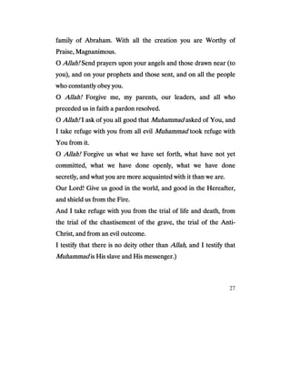 27
family of Abraham. With all the creation you are Worthy offamily of Abraham. With all the creation you are Worthy offamily of Abraham. With all the creation you are Worthy offamily of Abraham. With all the creation you are Worthy of
Praise, Magnanimous.Praise, Magnanimous.Praise, Magnanimous.Praise, Magnanimous.
OOOO Allah!Allah!Allah!Allah! Send prayers upon your angels and those drawn near (toSend prayers upon your angels and those drawn near (toSend prayers upon your angels and those drawn near (toSend prayers upon your angels and those drawn near (to
you), and on your prophets and those sent, and on all tyou), and on your prophets and those sent, and on all tyou), and on your prophets and those sent, and on all tyou), and on your prophets and those sent, and on all the peoplehe peoplehe peoplehe people
who constantly obey you.who constantly obey you.who constantly obey you.who constantly obey you.
OOOO Allah!Allah!Allah!Allah! Forgive me, my parents, our leaders, and all whoForgive me, my parents, our leaders, and all whoForgive me, my parents, our leaders, and all whoForgive me, my parents, our leaders, and all who
preceded us in faith a pardon resolved.preceded us in faith a pardon resolved.preceded us in faith a pardon resolved.preceded us in faith a pardon resolved.
OOOO Allah!Allah!Allah!Allah! I ask of you all good thatI ask of you all good thatI ask of you all good thatI ask of you all good that MuhammadMuhammadMuhammadMuhammad asked of You, andasked of You, andasked of You, andasked of You, and
I take refuge with you from all evilI take refuge with you from all evilI take refuge with you from all evilI take refuge with you from all evil MuhammadMuhammadMuhammadMuhammad took refugetook refugetook refugetook refuge withwithwithwith
You from it.You from it.You from it.You from it.
OOOO Allah!Allah!Allah!Allah! Forgive us what we have set forth, what have not yetForgive us what we have set forth, what have not yetForgive us what we have set forth, what have not yetForgive us what we have set forth, what have not yet
committed, what we have done openly, what we have donecommitted, what we have done openly, what we have donecommitted, what we have done openly, what we have donecommitted, what we have done openly, what we have done
secretly, and what you are more acquainted with it than we are.secretly, and what you are more acquainted with it than we are.secretly, and what you are more acquainted with it than we are.secretly, and what you are more acquainted with it than we are.
Our Lord! Give us good in the world, and good in the HOur Lord! Give us good in the world, and good in the HOur Lord! Give us good in the world, and good in the HOur Lord! Give us good in the world, and good in the Hereafter,ereafter,ereafter,ereafter,
and shield us from the Fire.and shield us from the Fire.and shield us from the Fire.and shield us from the Fire.
And I take refuge with you from the trial of life and death, fromAnd I take refuge with you from the trial of life and death, fromAnd I take refuge with you from the trial of life and death, fromAnd I take refuge with you from the trial of life and death, from
the trial of the chastisement of the grave, the trial of the Antithe trial of the chastisement of the grave, the trial of the Antithe trial of the chastisement of the grave, the trial of the Antithe trial of the chastisement of the grave, the trial of the Anti----
Christ, and from an evil outcome.Christ, and from an evil outcome.Christ, and from an evil outcome.Christ, and from an evil outcome.
I testify that there is no deity other thanI testify that there is no deity other thanI testify that there is no deity other thanI testify that there is no deity other than AllahAllahAllahAllah, and I testify that, and I testify that, and I testify that, and I testify that
MuhammadMuhammadMuhammadMuhammad is His slave and His messenger.)is His slave and His messenger.)is His slave and His messenger.)is His slave and His messenger.)
 