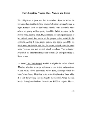 28
The Obligatory Prayers, Their Names, and TimesThe Obligatory Prayers, Their Names, and TimesThe Obligatory Prayers, Their Names, and TimesThe Obligatory Prayers, Their Names, and Times
The obligatory prayers are five in number. Some of them are
performed during the daylight hours while others are performed at
night. Some of them are performed audibly, some inaudibly, while
others are partly audible, partly inaudible. What we mean by the
prayer being audible is for Al-Faatiha and the subsequent Surah to
be recited aloud. We mean by the prayer being inaudible the
opposite. As for it being partly audible and partly inaudible, we
mean that Al-Faatiha and the Surah are recited aloud in some
units (rakats), and not recited aloud in others. The obligatory
prayers in the order that they occur within a 24 hour period are as
listed below.
1111 – Subh:Subh:Subh:Subh: The Dawn Prayer. Known as FajrFajrFajrFajr in the circles of most
Muslims. Fajr is a separate voluntary prayer in the jurisprudence
of the Maliki school performed before Subh, although within the
latter’s timeframe. That time being at the first break of dawn while
it is still dark before the sun breaks the horizon. Once the sun
breaks through the horizon, the time for Subh has elapsed. Hence,
 