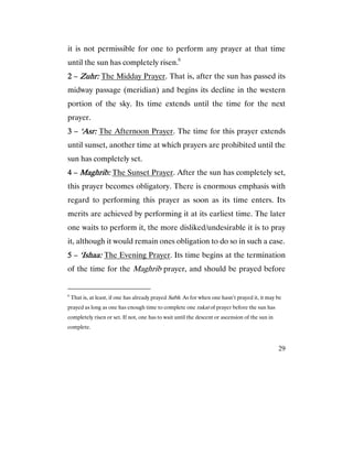 29
it is not permissible for one to perform any prayer at that time
until the sun has completely risen.6
2222 – ZZZZuhr:uhr:uhr:uhr: The Midday Prayer. That is, after the sun has passed its
midway passage (meridian) and begins its decline in the western
portion of the sky. Its time extends until the time for the next
prayer.
3333 – ‘Asr:‘Asr:‘Asr:‘Asr: The Afternoon Prayer. The time for this prayer extends
until sunset, another time at which prayers are prohibited until the
sun has completely set.
4444 – Maghrib:Maghrib:Maghrib:Maghrib: The Sunset Prayer. After the sun has completely set,
this prayer becomes obligatory. There is enormous emphasis with
regard to performing this prayer as soon as its time enters. Its
merits are achieved by performing it at its earliest time. The later
one waits to perform it, the more disliked/undesirable it is to pray
it, although it would remain ones obligation to do so in such a case.
5555 – ‘‘‘‘Ishaa:Ishaa:Ishaa:Ishaa: The Evening Prayer. Its time begins at the termination
of the time for the Maghrib prayer, and should be prayed before
6
That is, at least, if one has already prayed Subh. As for when one hasn’t prayed it, it may be
prayed as long as one has enough time to complete one rakat of prayer before the sun has
completely risen or set. If not, one has to wait until the descent or ascension of the sun in
complete.
 