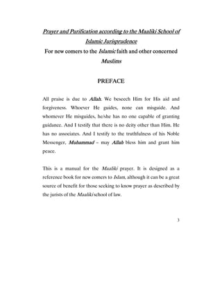 3
Prayer and Purification according to the Maaliki School ofPrayer and Purification according to the Maaliki School ofPrayer and Purification according to the Maaliki School ofPrayer and Purification according to the Maaliki School of
Islamic JurisprudenceIslamic JurisprudenceIslamic JurisprudenceIslamic Jurisprudence
For new comers to theFor new comers to theFor new comers to theFor new comers to the IslamicIslamicIslamicIslamic faith and other concernedfaith and other concernedfaith and other concernedfaith and other concerned
MuslimsMuslimsMuslimsMuslims
PREFACEPREFACEPREFACEPREFACE
All praise is due to Allah.Allah.Allah.Allah. We beseech Him for His aid and
forgiveness. Whoever He guides, none can misguide. And
whomever He misguides, he/she has no one capable of granting
guidance. And I testify that there is no deity other than Him. He
has no associates. And I testify to the truthfulness of his Noble
Messenger, MuhammadMuhammadMuhammadMuhammad – may AllahAllahAllahAllah bless him and grant him
peace.
This is a manual for the Maaliki prayer. It is designed as a
reference book for new comers to Islam, although it can be a great
source of benefit for those seeking to know prayer as described by
the jurists of the Maaliki school of law.
 