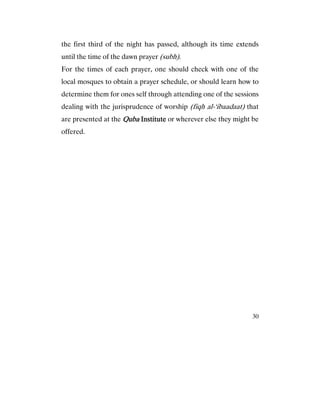 30
the first third of the night has passed, although its time extends
until the time of the dawn prayer (subh).
For the times of each prayer, one should check with one of the
local mosques to obtain a prayer schedule, or should learn how to
determine them for ones self through attending one of the sessions
dealing with the jurisprudence of worship (fiqh al-‘ibaadaat) that
are presented at the QubaQubaQubaQuba InstituteInstituteInstituteInstitute or wherever else they might be
offered.
 