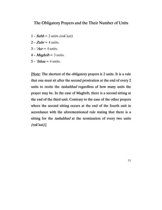 31
The Obligatory Prayers and the Their Number of UnitsThe Obligatory Prayers and the Their Number of UnitsThe Obligatory Prayers and the Their Number of UnitsThe Obligatory Prayers and the Their Number of Units
1111 – SubhSubhSubhSubh = 2 units (rak’aat).
2222 – ZuhrZuhrZuhrZuhr = 4 units.
3333 – ‘Asr‘Asr‘Asr‘Asr = 4 units.
4444 – MaghribMaghribMaghribMaghrib = 3 units.
5555 – ‘Ishaa‘Ishaa‘Ishaa‘Ishaa = 4 units.
[[[[NotNotNotNoteeee: The shortest of the obligatory prayers is 2 units. It is a rule: The shortest of the obligatory prayers is 2 units. It is a rule: The shortest of the obligatory prayers is 2 units. It is a rule: The shortest of the obligatory prayers is 2 units. It is a rule
that one must sit after the second prostration at the end of every 2that one must sit after the second prostration at the end of every 2that one must sit after the second prostration at the end of every 2that one must sit after the second prostration at the end of every 2
units to recite theunits to recite theunits to recite theunits to recite the tashahhudtashahhudtashahhudtashahhud regardless of how many units theregardless of how many units theregardless of how many units theregardless of how many units the
prayer may be. In the case of Maghrib, there is a secondprayer may be. In the case of Maghrib, there is a secondprayer may be. In the case of Maghrib, there is a secondprayer may be. In the case of Maghrib, there is a second sitting atsitting atsitting atsitting at
the end of the third unit. Contrary to the case of the other prayersthe end of the third unit. Contrary to the case of the other prayersthe end of the third unit. Contrary to the case of the other prayersthe end of the third unit. Contrary to the case of the other prayers
where the second sitting occurs at the end of the fourth unit inwhere the second sitting occurs at the end of the fourth unit inwhere the second sitting occurs at the end of the fourth unit inwhere the second sitting occurs at the end of the fourth unit in
accordance with the aforementioned rule stating that there is aaccordance with the aforementioned rule stating that there is aaccordance with the aforementioned rule stating that there is aaccordance with the aforementioned rule stating that there is a
sitting for thesitting for thesitting for thesitting for the tashahhudtashahhudtashahhudtashahhud at the termination ofat the termination ofat the termination ofat the termination of every two unitsevery two unitsevery two unitsevery two units
(rak’aat)(rak’aat)(rak’aat)(rak’aat).].].].]
 