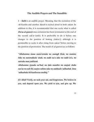 32
The Audible Prayers and The InaudibleThe Audible Prayers and The InaudibleThe Audible Prayers and The InaudibleThe Audible Prayers and The Inaudible
1111 – SubhSubhSubhSubh is an audible prayer. Meaning, that the recitation of the
Al-Faatiha and another Surah is recited aloud in both rakats. In
addition to this, it is recommended that one recite what is called
Du’aa alDu’aa alDu’aa alDu’aa al----qunootqunootqunootqunoot once recitation has been terminated at the end of
the second rak’at (unit). It is preferable to do it before one
changes to the position of bowing (rukoo’), although it is
permissible to recite it after rising from rukoo’ before moving to
the position of prostration. The words of al-qunoot are as follows:
“Allahumma innaa nasta’eenuka wa nastagh firuk, wa numinu“Allahumma innaa nasta’eenuka wa nastagh firuk, wa numinu“Allahumma innaa nasta’eenuka wa nastagh firuk, wa numinu“Allahumma innaa nasta’eenuka wa nastagh firuk, wa numinu
bika wa natawakkalu ‘alaik, wa nakh na’u laka wa nakh la’u, wabika wa natawakkalu ‘alaik, wa nakh na’u laka wa nakh la’u, wabika wa natawakkalu ‘alaik, wa nakh na’u laka wa nakh la’u, wabika wa natawakkalu ‘alaik, wa nakh na’u laka wa nakh la’u, wa
natruku man yakfuruk.natruku man yakfuruk.natruku man yakfuruk.natruku man yakfuruk.
Allahumma iyyaaka na’bud, waAllahumma iyyaaka na’bud, waAllahumma iyyaaka na’bud, waAllahumma iyyaaka na’bud, wa laka nusallee wa nasjud, ilaikalaka nusallee wa nasjud, ilaikalaka nusallee wa nasjud, ilaikalaka nusallee wa nasjud, ilaika
nas’aa wa nah fid, narjoo rahma taka wa nakhaafu ‘adhaabak. Innanas’aa wa nah fid, narjoo rahma taka wa nakhaafu ‘adhaabak. Innanas’aa wa nah fid, narjoo rahma taka wa nakhaafu ‘adhaabak. Innanas’aa wa nah fid, narjoo rahma taka wa nakhaafu ‘adhaabak. Inna
‘adhaabaka bil kaafireena mulhiq.”‘adhaabaka bil kaafireena mulhiq.”‘adhaabaka bil kaafireena mulhiq.”‘adhaabaka bil kaafireena mulhiq.”
(O(O(O(O Allah!Allah!Allah!Allah! Verily, we seek your aid, and forgiveness. We believe inVerily, we seek your aid, and forgiveness. We believe inVerily, we seek your aid, and forgiveness. We believe inVerily, we seek your aid, and forgiveness. We believe in
you, and depend upon you. We yield to you, and give up.you, and depend upon you. We yield to you, and give up.you, and depend upon you. We yield to you, and give up.you, and depend upon you. We yield to you, and give up. WeWeWeWe
 