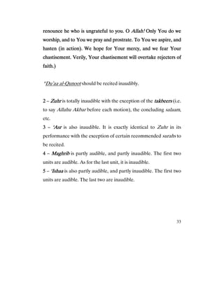 33
renounce he who is ungrateful to you. Orenounce he who is ungrateful to you. Orenounce he who is ungrateful to you. Orenounce he who is ungrateful to you. O Allah!Allah!Allah!Allah! Only You do weOnly You do weOnly You do weOnly You do we
worship, and to You we pray and prostrate. To You we aspire, andworship, and to You we pray and prostrate. To You we aspire, andworship, and to You we pray and prostrate. To You we aspire, andworship, and to You we pray and prostrate. To You we aspire, and
hasten (in action). We hope for Your mercy, and we fear Yourhasten (in action). We hope for Your mercy, and we fear Yourhasten (in action). We hope for Your mercy, and we fear Yourhasten (in action). We hope for Your mercy, and we fear Your
chastisement. Verily, Your chastisement will overtake rejecterschastisement. Verily, Your chastisement will overtake rejecterschastisement. Verily, Your chastisement will overtake rejecterschastisement. Verily, Your chastisement will overtake rejecters ofofofof
faith.)faith.)faith.)faith.)
*Du’aa al-Qunoot should be recited inaudibly.
2222 – ZuhrZuhrZuhrZuhr is totally inaudible with the exception of the takbeerstakbeerstakbeerstakbeers (i.e.
to say Allahu Akbar before each motion), the concluding salaam,
etc.
3333 – ‘Asr‘Asr‘Asr‘Asr is also inaudible. It is exactly identical to Zuhr in its
performance with the exception of certain recommended surahs to
be recited.
4444 – MaghribMaghribMaghribMaghrib is partly audible, and partly inaudible. The first two
units are audible. As for the last unit, it is inaudible.
5555 – ‘Ishaa‘Ishaa‘Ishaa‘Ishaa is also partly audible, and partly inaudible. The first two
units are audible. The last two are inaudible.
 