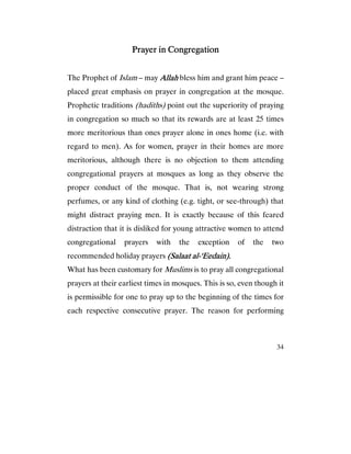 34
Prayer in CongregationPrayer in CongregationPrayer in CongregationPrayer in Congregation
The Prophet of Islam – may AllahAllahAllahAllah bless him and grant him peace –
placed great emphasis on prayer in congregation at the mosque.
Prophetic traditions (hadiths) point out the superiority of praying
in congregation so much so that its rewards are at least 25 times
more meritorious than ones prayer alone in ones home (i.e. with
regard to men). As for women, prayer in their homes are more
meritorious, although there is no objection to them attending
congregational prayers at mosques as long as they observe the
proper conduct of the mosque. That is, not wearing strong
perfumes, or any kind of clothing (e.g. tight, or see-through) that
might distract praying men. It is exactly because of this feared
distraction that it is disliked for young attractive women to attend
congregational prayers with the exception of the two
recommended holiday prayers (Salaat al(Salaat al(Salaat al(Salaat al----‘Eedain).‘Eedain).‘Eedain).‘Eedain).
What has been customary for Muslims is to pray all congregational
prayers at their earliest times in mosques. This is so, even though it
is permissible for one to pray up to the beginning of the times for
each respective consecutive prayer. The reason for performing
 