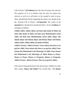 36
Call to Prayer” (Al(Al(Al(Al----Adhaan)Adhaan)Adhaan)Adhaan) once the time for prayer has entered.
The purpose of it is to indicate that the time for prayer has
entered, as well as to call others to the masjid in order to pray.
Then, immediately before beginning the prayer one should recite
the “Second Call to Prayer” (Al(Al(Al(Al----Iqaamah).Iqaamah).Iqaamah).Iqaamah). The words of alalalal----
iqaamahiqaamahiqaamahiqaamah have already been mentioned above. As for alalalal----adhadhadhadhaanaanaanaan, its
wording is as follows.
(Allahu Akbar, Allahu Akbar, ash hadu allaa ilaaha ill Allah, ash(Allahu Akbar, Allahu Akbar, ash hadu allaa ilaaha ill Allah, ash(Allahu Akbar, Allahu Akbar, ash hadu allaa ilaaha ill Allah, ash(Allahu Akbar, Allahu Akbar, ash hadu allaa ilaaha ill Allah, ash
hadu allaa ilaaha ill Allah, ash hadu anna Muhammadan rasoolhadu allaa ilaaha ill Allah, ash hadu anna Muhammadan rasoolhadu allaa ilaaha ill Allah, ash hadu anna Muhammadan rasoolhadu allaa ilaaha ill Allah, ash hadu anna Muhammadan rasool
Allah, ash hadu anna Muhammadan rasool Allah, Hayya ‘alasAllah, ash hadu anna Muhammadan rasool Allah, Hayya ‘alasAllah, ash hadu anna Muhammadan rasool Allah, Hayya ‘alasAllah, ash hadu anna Muhammadan rasool Allah, Hayya ‘alas
Salaah, Hayya ‘alas Salaah, Hayya ‘alaSalaah, Hayya ‘alas Salaah, Hayya ‘alaSalaah, Hayya ‘alas Salaah, Hayya ‘alaSalaah, Hayya ‘alas Salaah, Hayya ‘alal Falaah, Hayya ‘alal Falaah,l Falaah, Hayya ‘alal Falaah,l Falaah, Hayya ‘alal Falaah,l Falaah, Hayya ‘alal Falaah,
Allahu Akbar, Allahu Akbar, laa ilaaha ill Allah.)Allahu Akbar, Allahu Akbar, laa ilaaha ill Allah.)Allahu Akbar, Allahu Akbar, laa ilaaha ill Allah.)Allahu Akbar, Allahu Akbar, laa ilaaha ill Allah.)
((((AllahAllahAllahAllah is Greater.is Greater.is Greater.is Greater. AllahAllahAllahAllah is Greater. I bear witness that there is nois Greater. I bear witness that there is nois Greater. I bear witness that there is nois Greater. I bear witness that there is no
god butgod butgod butgod but AllahAllahAllahAllah. I bear witness that there is no god but. I bear witness that there is no god but. I bear witness that there is no god but. I bear witness that there is no god but AllahAllahAllahAllah. I bear. I bear. I bear. I bear
witness that Muhammad is the Messengewitness that Muhammad is the Messengewitness that Muhammad is the Messengewitness that Muhammad is the Messenger ofr ofr ofr of AllahAllahAllahAllah. I bear witness. I bear witness. I bear witness. I bear witness
that Muhammad is the Messenger ofthat Muhammad is the Messenger ofthat Muhammad is the Messenger ofthat Muhammad is the Messenger of Allah.Allah.Allah.Allah. Hasten to Prayer.Hasten to Prayer.Hasten to Prayer.Hasten to Prayer.
Hasten to Prayer. Hasten to Prosperity. Hasten to Prosperity.Hasten to Prayer. Hasten to Prosperity. Hasten to Prosperity.Hasten to Prayer. Hasten to Prosperity. Hasten to Prosperity.Hasten to Prayer. Hasten to Prosperity. Hasten to Prosperity.
AllahAllahAllahAllah is Greater.is Greater.is Greater.is Greater. AllahAllahAllahAllah is Greater. There is no god butis Greater. There is no god butis Greater. There is no god butis Greater. There is no god but Allah.)Allah.)Allah.)Allah.)
If the prayer being performed is the dawn prayer (Subh), one adds
after saying “Hayya ‘alal Falaah”“Hayya ‘alal Falaah”“Hayya ‘alal Falaah”“Hayya ‘alal Falaah” the second time: “As Salaatu“As Salaatu“As Salaatu“As Salaatu
 