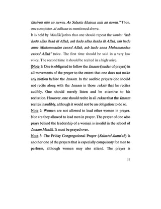 37
khairun min an nawm, As Salaatu khairun min an nawm.”khairun min an nawm, As Salaatu khairun min an nawm.”khairun min an nawm, As Salaatu khairun min an nawm.”khairun min an nawm, As Salaatu khairun min an nawm.” Then,
one completes al-adhaan as mentioned above.
It is held by Maaliki jurists that one should repeat the words: ““““ashashashash
hadu allaa ilaah ill Allah, ash hadu allaa ilaaha ill Allah, ash haduhadu allaa ilaah ill Allah, ash hadu allaa ilaaha ill Allah, ash haduhadu allaa ilaah ill Allah, ash hadu allaa ilaaha ill Allah, ash haduhadu allaa ilaah ill Allah, ash hadu allaa ilaaha ill Allah, ash hadu
anna Muhammadan rasool Allah, ash hadu anna Muhammadananna Muhammadan rasool Allah, ash hadu anna Muhammadananna Muhammadan rasool Allah, ash hadu anna Muhammadananna Muhammadan rasool Allah, ash hadu anna Muhammadan
rasool Allah”rasool Allah”rasool Allah”rasool Allah” twice. The first time should be said in a very low
voice. The second time it should be recited in a high voice.
[[[[NoteNoteNoteNote 1: One is obligated to follow the1: One is obligated to follow the1: One is obligated to follow the1: One is obligated to follow the ImaamImaamImaamImaam (leader of prayer) in(leader of prayer) in(leader of prayer) in(leader of prayer) in
all movements of the prayer to the extent that one does not makeall movements of the prayer to the extent that one does not makeall movements of the prayer to the extent that one does not makeall movements of the prayer to the extent that one does not make
any motion before theany motion before theany motion before theany motion before the ImaamImaamImaamImaam. In the audible prayers one should. In the audible prayers one should. In the audible prayers one should. In the audible prayers one should
not recite along with thenot recite along with thenot recite along with thenot recite along with the ImaamImaamImaamImaam in thosein thosein thosein those rakatsrakatsrakatsrakats that he recithat he recithat he recithat he recitestestestes
audibly. One should merely listen and be attentive to hisaudibly. One should merely listen and be attentive to hisaudibly. One should merely listen and be attentive to hisaudibly. One should merely listen and be attentive to his
recitation. However, one should recite in allrecitation. However, one should recite in allrecitation. However, one should recite in allrecitation. However, one should recite in all rakatsrakatsrakatsrakats that thethat thethat thethat the ImaamImaamImaamImaam
recites inaudibly, although it would not be an obligation to do so.recites inaudibly, although it would not be an obligation to do so.recites inaudibly, although it would not be an obligation to do so.recites inaudibly, although it would not be an obligation to do so.
NoteNoteNoteNote 2: Women are not allowed to lead other women in pray2: Women are not allowed to lead other women in pray2: Women are not allowed to lead other women in pray2: Women are not allowed to lead other women in prayer.er.er.er.
Nor are they allowed to lead men in prayer. The prayer of one whoNor are they allowed to lead men in prayer. The prayer of one whoNor are they allowed to lead men in prayer. The prayer of one whoNor are they allowed to lead men in prayer. The prayer of one who
prays behind the leadership of a woman is invalid in the school ofprays behind the leadership of a woman is invalid in the school ofprays behind the leadership of a woman is invalid in the school ofprays behind the leadership of a woman is invalid in the school of
Imaam MaalikImaam MaalikImaam MaalikImaam Maalik. It must be prayed over.. It must be prayed over.. It must be prayed over.. It must be prayed over.
NoteNoteNoteNote 3: The Friday Congregational Prayer (3: The Friday Congregational Prayer (3: The Friday Congregational Prayer (3: The Friday Congregational Prayer (SalaatulSalaatulSalaatulSalaatul----Jumu’ahJumu’ahJumu’ahJumu’ah) is) is) is) is
another one of thanother one of thanother one of thanother one of the prayers that is especially compulsory for men toe prayers that is especially compulsory for men toe prayers that is especially compulsory for men toe prayers that is especially compulsory for men to
perform, although women may also attend. The prayer isperform, although women may also attend. The prayer isperform, although women may also attend. The prayer isperform, although women may also attend. The prayer is
 