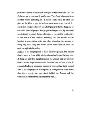 38
performed at the various local mosques at the same time that theperformed at the various local mosques at the same time that theperformed at the various local mosques at the same time that theperformed at the various local mosques at the same time that the
ZuhrZuhrZuhrZuhr prayer is customarily performed. Theprayer is customarily performed. Theprayer is customarily performed. Theprayer is customarily performed. The Jumu’ahJumu’ahJumu’ahJumu’ah prayer is anprayer is anprayer is anprayer is an
audible prayer consistaudible prayer consistaudible prayer consistaudible prayer consisting of 2ing of 2ing of 2ing of 2 rakatsrakatsrakatsrakats (units) only. It takes the(units) only. It takes the(units) only. It takes the(units) only. It takes the
place of theplace of theplace of theplace of the ZuhrZuhrZuhrZuhr prayer for both men and women who attend. So,prayer for both men and women who attend. So,prayer for both men and women who attend. So,prayer for both men and women who attend. So,
one is not obligated to pray theone is not obligated to pray theone is not obligated to pray theone is not obligated to pray the ZuhrZuhrZuhrZuhr prayer if he/she happens toprayer if he/she happens toprayer if he/she happens toprayer if he/she happens to
catch thecatch thecatch thecatch the Jumu’ahJumu’ahJumu’ahJumu’ah prayer. The prayer is also preceded by a sermonprayer. The prayer is also preceded by a sermonprayer. The prayer is also preceded by a sermonprayer. The prayer is also preceded by a sermon
consisting of twconsisting of twconsisting of twconsisting of two parts during which one is required to be attentiveo parts during which one is required to be attentiveo parts during which one is required to be attentiveo parts during which one is required to be attentive
to the words of the speaker. Meaning, that one should not beto the words of the speaker. Meaning, that one should not beto the words of the speaker. Meaning, that one should not beto the words of the speaker. Meaning, that one should not be
holding a conversation with any other attending the sermon orholding a conversation with any other attending the sermon orholding a conversation with any other attending the sermon orholding a conversation with any other attending the sermon or
doing any other thing that would divert ones attention from thedoing any other thing that would divert ones attention from thedoing any other thing that would divert ones attention from thedoing any other thing that would divert ones attention from the
orator’s topic oorator’s topic oorator’s topic oorator’s topic of discussion.f discussion.f discussion.f discussion.
Note 4Note 4Note 4Note 4: If the congregation is more than two people, the: If the congregation is more than two people, the: If the congregation is more than two people, the: If the congregation is more than two people, the ImaamImaamImaamImaam
should stand in front, while all the others should stand behind him.should stand in front, while all the others should stand behind him.should stand in front, while all the others should stand behind him.should stand in front, while all the others should stand behind him.
If there are only two people praying, theIf there are only two people praying, theIf there are only two people praying, theIf there are only two people praying, the ImaamImaamImaamImaam and his followerand his followerand his followerand his follower
should be in a single rank with theshould be in a single rank with theshould be in a single rank with theshould be in a single rank with the ImaamImaamImaamImaam a la la la little in front of him. Ifittle in front of him. Ifittle in front of him. Ifittle in front of him. If
a man is leading a woman or women in prayer, they stand behinda man is leading a woman or women in prayer, they stand behinda man is leading a woman or women in prayer, they stand behinda man is leading a woman or women in prayer, they stand behind
him. If the congregation is composed of both genders and is morehim. If the congregation is composed of both genders and is morehim. If the congregation is composed of both genders and is morehim. If the congregation is composed of both genders and is more
than three people, the men stand behind thethan three people, the men stand behind thethan three people, the men stand behind thethan three people, the men stand behind the ImaamImaamImaamImaam and theand theand theand the
women stand behind the rank(s) of the men.]women stand behind the rank(s) of the men.]women stand behind the rank(s) of the men.]women stand behind the rank(s) of the men.]
 