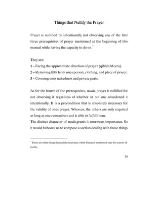 39
Things that Nullify the PrayerThings that Nullify the PrayerThings that Nullify the PrayerThings that Nullify the Prayer
Prayer is nullified by intentionally not observing any of the first
three prerequisites of prayer mentioned at the beginning of this
manual while having the capacity to do so. 7
They are:
1111 – Facing the approximate direction of prayer (qiblah/Mecca).
2222 – Removing filth from ones person, clothing, and place of prayer.
3333 – Covering ones nakedness and private parts.
As for the fourth of the prerequisites, wudu, prayer is nullified for
not observing it regardless of whether or not one abandoned it
intentionally. It is a precondition that is absolutely necessary for
the validity of ones prayer. Whereas, the others are only required
as long as one remembers and is able to fulfill them.
The distinct character of wudu grants it enormous importance. So
it would behoove us to compose a section dealing with those things
7
There are other things that nullify the prayer, which I haven’t mentioned here for reasons of
facility.
 