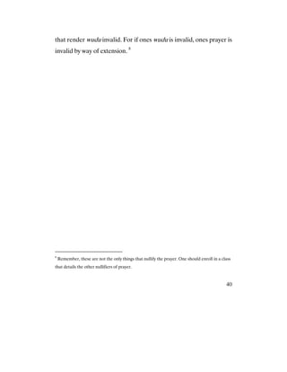 40
that render wudu invalid. For if ones wudu is invalid, ones prayer is
invalid by way of extension. 8
8
Remember, these are not the only things that nullify the prayer. One should enroll in a class
that details the other nullifiers of prayer.
 