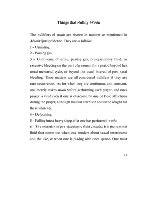 41
Things that NullifyThings that NullifyThings that NullifyThings that Nullify WuduWuduWuduWudu
The nullifiers of wudu are sixteen in number as mentioned in
Maaliki jurisprudence. They are as follows:
1111 – Urinating.
2222 – Passing gas.
3333 – Continence of urine, passing gas, pre-ejaculatory fluid, or
excessive bleeding on the part of a woman for a period beyond her
usual menstrual cycle, or beyond the usual interval of post-natal
bleeding. These matters are all considered nullifiers if they are
rare occurrences. As for when they are continuous and constant,
one merely makes wudu before performing each prayer, and ones
prayer is valid even if one is overcome by one of these afflictions
during the prayer, although medical attention should be sought for
these ailments.
4444 – Defecating.
5555 – Falling into a heavy sleep after one has performed wudu.
6666 – The excretion of pre-ejaculatory fluid (madh). It is the seminal
fluid that comes out when one ponders about sexual intercourse
and the like, or when one is playing with ones spouse. One must
 