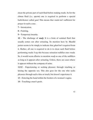 42
clean the private part of such fluid before making wudu. As for the
climax fluid (i.e. sperm) one is required to perform a special
bath/shower called gusl. This means that wudu isn’t sufficient for
prayer in such a case.
7777 – Intoxication.
8888 – Fainting.
9999 – Temporary insanity.
10101010 – The discharge of wadywadywadywady. It is a form of seminal fluid that
usually comes out after urinating. Its mention here by Maaliki
jurists seems to be simply to indicate that ghusl isn’t required from
it. Rather, all one is required to do is to clean such fluid before
performing wudu. I say this because urination nullifies ones wudu.
So, it would seem effusive to mention wady as one of the nullifiers
as long as it appears after urinating. Unless, there are cases where
it appears without the company of urine.
11/1211/1211/1211/12 - Experiencing or seeking pleasure through touching or
kissing the opposite sex. This also goes for the one who seeks
pleasure through such a kiss or touch, but doesn’t experience it.
13131313 – Entering the hand within the borders of a woman’s vagina.
14141414 – Touching a man’s penis.
 