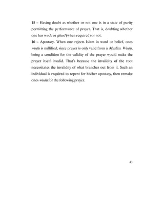 43
15151515 – Having doubt as whether or not one is in a state of purity
permitting the performance of prayer. That is, doubting whether
one has wudu or ghusl (when required) or not.
16161616 – Apostasy. When one rejects Islam in word or belief, ones
wudu is nullified, since prayer is only valid from a Muslim. Wudu,
being a condition for the validity of the prayer would make the
prayer itself invalid. That’s because the invalidity of the root
necessitates the invalidity of what branches out from it. Such an
individual is required to repent for his/her apostasy, then remake
ones wudu for the following prayer.
 