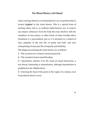 44
The Ritual ShowerThe Ritual ShowerThe Ritual ShowerThe Ritual Shower (Al(Al(Al(Al----Ghusl)Ghusl)Ghusl)Ghusl)
Upon entering Islam it is recommended for one to perform what is
termed alalalal----ghuslghuslghuslghusl, or the ritual shower. This is a special form of
washing whose aim is, as ordinary baths/showers are, to remove
any impure substances from the body that may interfere with the
soundness of ones prayer or other forms of ritual worship where
cleanliness is a precondition, just as it is intended as a symbol of
ones adoption of the new life of purity and faith, and ones
relinquishing of ones past life of impurity and infidelity.
The things necessitating the ritual shower are as follows:
1111 – The cessation of a woman’s menstrual period.
2222 – The cessation of post-natal bleeding.
3333 – Ejaculation, whether it be the result of sexual intercourse, a
wet dream, fantasizing or masturbation, although masturbation is
prohibited in the Maliki school.
4444 – Entering the head of the penis in the vagina of a woman, even
if ejaculation doesn’t occur.
 