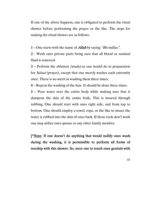 45
If one of the above happens, one is obligated to perform the ritual
shower before performing the prayer or the like. The steps for
making the ritual shower are as follows:
1111 – One starts with the name of AllahAllahAllahAllah by saying “Bis millaa”.
2222 - Wash ones private parts being sure that all blood or seminal
fluid is removed.
3333 – Perform the ablution (wudu) as one would do in preparation
for Salaat (prayer), except that one merely washes each extremity
once. There is no merit in washing them three times.
4444 – Repeat the washing of the hair. It should be done three times.
5555 – Pour water over the entire body while making sure that it
dampens the skin of the entire body. This is insured through
rubbing. One should start with ones right side, and from top to
bottom. One should employ a towel, rope, or the like to insure the
water is rubbed into the skin of ones back. If these tools don’t work
one may utilize ones spouse or any other family member.
[*[*[*[*NoteNoteNoteNote: If one doesn’t do anything that would nullify ones: If one doesn’t do anything that would nullify ones: If one doesn’t do anything that would nullify ones: If one doesn’t do anything that would nullify ones wuduwuduwuduwudu
durdurdurduring the washing, it is permissible to perform all forms ofing the washing, it is permissible to perform all forms ofing the washing, it is permissible to perform all forms ofing the washing, it is permissible to perform all forms of
worship with this shower. So, were one to touch ones genitals withworship with this shower. So, were one to touch ones genitals withworship with this shower. So, were one to touch ones genitals withworship with this shower. So, were one to touch ones genitals with
 