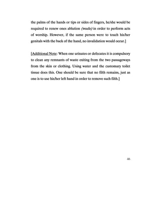 46
the palms of the hands or tips or sides of fingers, he/she would bethe palms of the hands or tips or sides of fingers, he/she would bethe palms of the hands or tips or sides of fingers, he/she would bethe palms of the hands or tips or sides of fingers, he/she would be
required to renew ones ablutionrequired to renew ones ablutionrequired to renew ones ablutionrequired to renew ones ablution (wudu)(wudu)(wudu)(wudu) in order to perform actin order to perform actin order to perform actin order to perform actssss
of worship. However, if the same person were to touch his/herof worship. However, if the same person were to touch his/herof worship. However, if the same person were to touch his/herof worship. However, if the same person were to touch his/her
genitals with the back of the hand, no invalidation would occur.]genitals with the back of the hand, no invalidation would occur.]genitals with the back of the hand, no invalidation would occur.]genitals with the back of the hand, no invalidation would occur.]
[[[[Additional NoteAdditional NoteAdditional NoteAdditional Note: When one urinates or defecates it is compulsory: When one urinates or defecates it is compulsory: When one urinates or defecates it is compulsory: When one urinates or defecates it is compulsory
to clean any remnants of waste exiting from the two passageto clean any remnants of waste exiting from the two passageto clean any remnants of waste exiting from the two passageto clean any remnants of waste exiting from the two passagewayswayswaysways
from the skin or clothing. Using water and the customary toiletfrom the skin or clothing. Using water and the customary toiletfrom the skin or clothing. Using water and the customary toiletfrom the skin or clothing. Using water and the customary toilet
tissue does this. One should be sure that no filth remains, just astissue does this. One should be sure that no filth remains, just astissue does this. One should be sure that no filth remains, just astissue does this. One should be sure that no filth remains, just as
one is to use his/her left hand in order to remove such filth.]one is to use his/her left hand in order to remove such filth.]one is to use his/her left hand in order to remove such filth.]one is to use his/her left hand in order to remove such filth.]
 