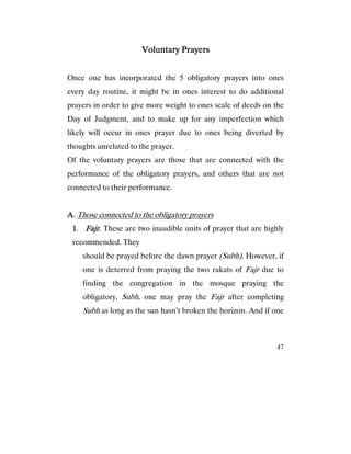 47
Voluntary PrayersVoluntary PrayersVoluntary PrayersVoluntary Prayers
Once one has incorporated the 5 obligatory prayers into ones
every day routine, it might be in ones interest to do additional
prayers in order to give more weight to ones scale of deeds on the
Day of Judgment, and to make up for any imperfection which
likely will occur in ones prayer due to ones being diverted by
thoughts unrelated to the prayer.
Of the voluntary prayers are those that are connected with the
performance of the obligatory prayers, and others that are not
connected to their performance.
AAAA. Those connected to the obligatory prayers
1111. FajrFajrFajrFajr. These are two inaudible units of prayer that are highly
recommended. They
should be prayed before the dawn prayer (Subh). However, if
one is deterred from praying the two rakats of Fajr due to
finding the congregation in the mosque praying the
obligatory, Subh, one may pray the Fajr after completing
Subh as long as the sun hasn’t broken the horizon. And if one
 