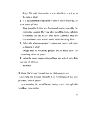 48
delays Fajr until after sunrise, it is permissible to pray it up to
the time of Zuhr.
2222. It is desirable that one perform 4 units of prayer following the
noon prayer (Zuhr).
They should be divided into 2 units each, and separated by the
concluding salaam. They are also inaudible. Some scholars
recommend that one make 4 units before Zuhr also. They are
executed in the same manner as the 4 units following Zuhr.
3.3.3.3. Before the afternoon prayer (‘Asr) one can make 4 units, just
as the case of Zuhr.
Except that no voluntary prayers are to made after the
compulsory afternoon prayer.
4.4.4.4. After the sunset prayer (Maghrib) one can make 2 units. It is
said that six units are
desirable.
B.B.B.B. Those that are not connected to the obligatory prayers
1111.Greeting the mosque (masjid). It is recommended that one
perform 2 units of prayer
upon entering the masjid before taking a seat, although this
would not be permitted
 