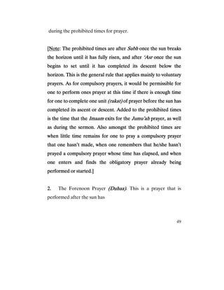 49
during the prohibited times for prayer.
[[[[NoteNoteNoteNote: The prohibited times are after: The prohibited times are after: The prohibited times are after: The prohibited times are after SubhSubhSubhSubh once the sun breaksonce the sun breaksonce the sun breaksonce the sun breaks
the horizon until it has fully risen, and afterthe horizon until it has fully risen, and afterthe horizon until it has fully risen, and afterthe horizon until it has fully risen, and after ‘Asr‘Asr‘Asr‘Asr once the sunonce the sunonce the sunonce the sun
begins to set until itbegins to set until itbegins to set until itbegins to set until it has completed its descent below thehas completed its descent below thehas completed its descent below thehas completed its descent below the
horizon. This is the general rule that applies mainly to voluntaryhorizon. This is the general rule that applies mainly to voluntaryhorizon. This is the general rule that applies mainly to voluntaryhorizon. This is the general rule that applies mainly to voluntary
prayers. As for compulsory prayers, it would be permissible forprayers. As for compulsory prayers, it would be permissible forprayers. As for compulsory prayers, it would be permissible forprayers. As for compulsory prayers, it would be permissible for
one to perform ones prayer at this time if there is enough timeone to perform ones prayer at this time if there is enough timeone to perform ones prayer at this time if there is enough timeone to perform ones prayer at this time if there is enough time
for one to complete onefor one to complete onefor one to complete onefor one to complete one unitunitunitunit (rakat)(rakat)(rakat)(rakat) of prayer before the sun hasof prayer before the sun hasof prayer before the sun hasof prayer before the sun has
completed its ascent or descent. Added to the prohibited timescompleted its ascent or descent. Added to the prohibited timescompleted its ascent or descent. Added to the prohibited timescompleted its ascent or descent. Added to the prohibited times
is the time that theis the time that theis the time that theis the time that the ImaamImaamImaamImaam exits for theexits for theexits for theexits for the Jumu’ahJumu’ahJumu’ahJumu’ah prayer, as wellprayer, as wellprayer, as wellprayer, as well
as during the sermon. Also amongst the prohibited times areas during the sermon. Also amongst the prohibited times areas during the sermon. Also amongst the prohibited times areas during the sermon. Also amongst the prohibited times are
when little time remains fwhen little time remains fwhen little time remains fwhen little time remains for one to pray a compulsory prayeror one to pray a compulsory prayeror one to pray a compulsory prayeror one to pray a compulsory prayer
that one hasn’t made, when one remembers that he/she hasn’tthat one hasn’t made, when one remembers that he/she hasn’tthat one hasn’t made, when one remembers that he/she hasn’tthat one hasn’t made, when one remembers that he/she hasn’t
prayed a compulsory prayer whose time has elapsed, and whenprayed a compulsory prayer whose time has elapsed, and whenprayed a compulsory prayer whose time has elapsed, and whenprayed a compulsory prayer whose time has elapsed, and when
one enters and finds the obligatory prayer already beingone enters and finds the obligatory prayer already beingone enters and finds the obligatory prayer already beingone enters and finds the obligatory prayer already being
performed or started.]performed or started.]performed or started.]performed or started.]
2.2.2.2. The Forenoon Prayer (Duhaa)(Duhaa)(Duhaa)(Duhaa). This is a prayer that is
performed after the sun has
 