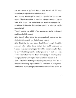 5
had the ability to perform wudoo, and whether or not they
remembered they were in its inviolable state.
After dealing with the prerequisites, I explained the steps of the
prayer. After learning how to pray it seems most natural for one to
know what prayers are compulsory and which are optional. So I
mentioned their names, times, and the number of units that each is
comprised of.
Then, I pointed out which of the prayers are to be performed
audibly and which are not.
After that, I talked about the congregational prayer, and the
distinctions between it and the individual prayers.
After I felt that the new comer should know enough about his
prayer, I talked about those matters that nullify ones prayer,
because once one is able to pray it would seem necessary for them
to know what things render his/her prayer to be null and void.
That’s namely because one should be working on how to perfect
ones prayer after knowing the physical exterior motions of it.
Next, I talk about the things that nullify ones wudoo, since it is an
absolutely necessary ingredient for the soundness of ones prayer.
And were it invalid, the prayer would automatically be invalid by
 