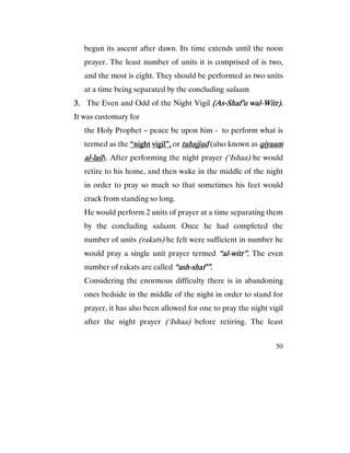 50
begun its ascent after dawn. Its time extends until the noon
prayer. The least number of units it is comprised of is two,
and the most is eight. They should be performed as two units
at a time being separated by the concluding salaam.
3.3.3.3. The Even and Odd of the Night Vigil (As(As(As(As----Shaf’u walShaf’u walShaf’u walShaf’u wal----Witr).Witr).Witr).Witr).
It was customary for
the Holy Prophet – peace be upon him - to perform what is
termed as the “night“night“night“night vigil”,vigil”,vigil”,vigil”, or tahajjudtahajjudtahajjudtahajjud (also known as qiyaamqiyaamqiyaamqiyaam
aaaallll----laillaillaillail). After performing the night prayer (‘Ishaa) he would
retire to his home, and then wake in the middle of the night
in order to pray so much so that sometimes his feet would
crack from standing so long.
He would perform 2 units of prayer at a time separating them
by the concluding salaam. Once he had completed the
number of units (rakats) he felt were sufficient in number he
would pray a single unit prayer termed “al“al“al“al----witr”.witr”.witr”.witr”. The even
number of rakats are called “ash“ash“ash“ash----shaf’”.shaf’”.shaf’”.shaf’”.
Considering the enormous difficulty there is in abandoning
ones bedside in the middle of the night in order to stand for
prayer, it has also been allowed for one to pray the night vigil
after the night prayer (‘Ishaa) before retiring. The least
 