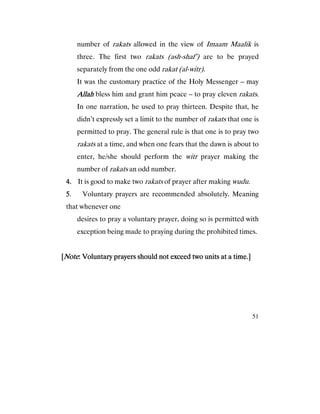 51
number of rakats allowed in the view of Imaam Maalik is
three. The first two rakats (ash-shaf’) are to be prayed
separately from the one odd rakat (al-witr).
It was the customary practice of the Holy Messenger – may
AllahAllahAllahAllah bless him and grant him peace – to pray eleven rakats.
In one narration, he used to pray thirteen. Despite that, he
didn’t expressly set a limit to the number of rakats that one is
permitted to pray. The general rule is that one is to pray two
rakats at a time, and when one fears that the dawn is about to
enter, he/she should perform the witr prayer making the
number of rakats an odd number.
4.4.4.4. It is good to make two rakats of prayer after making wudu.
5555. Voluntary prayers are recommended absolutely. Meaning
that whenever one
desires to pray a voluntary prayer, doing so is permitted with
exception being made to praying during the prohibited times.
[[[[NoteNoteNoteNote: Voluntary prayers should not exceed two units at a time.]: Voluntary prayers should not exceed two units at a time.]: Voluntary prayers should not exceed two units at a time.]: Voluntary prayers should not exceed two units at a time.]
 