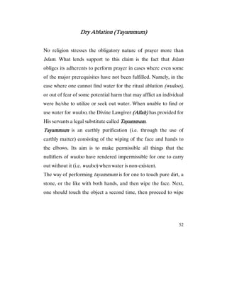52
Dry Ablution (Tayammum)Dry Ablution (Tayammum)Dry Ablution (Tayammum)Dry Ablution (Tayammum)
No religion stresses the obligatory nature of prayer more than
Islam. What lends support to this claim is the fact that Islam
obliges its adherents to perform prayer in cases where even some
of the major prerequisites have not been fulfilled. Namely, in the
case where one cannot find water for the ritual ablution (wudoo),
or out of fear of some potential harm that may afflict an individual
were he/she to utilize or seek out water. When unable to find or
use water for wudoo, the Divine Lawgiver (Allah)(Allah)(Allah)(Allah) has provided for
His servants a legal substitute called TayammumTayammumTayammumTayammum.
TayammumTayammumTayammumTayammum is an earthly purification (i.e. through the use of
earthly matter) consisting of the wiping of the face and hands to
the elbows. Its aim is to make permissible all things that the
nullifiers of wudoo have rendered impermissible for one to carry
out without it (i.e. wudoo) when water is non-existent.
The way of performing tayammum is for one to touch pure dirt, a
stone, or the like with both hands, and then wipe the face. Next,
one should touch the object a second time, then proceed to wipe
 
