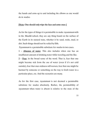 53
the hands and arms up to and including the elbows as one would
do in wudoo.
[[[[NoteNoteNoteNote: One should only wipe the face and arms once.]: One should only wipe the face and arms once.]: One should only wipe the face and arms once.]: One should only wipe the face and arms once.]
As for the types of things it is permissible to make tayammum with
in the Maaliki school, they are any thing found on the surface of
the Earth in its natural state, whether it be sand, rocks, mud, or
dirt. Such things should not be soiled by filth.
Tayammum is a permissible substitute for wudoo in two cases.
1111 – Absence of waterAbsence of waterAbsence of waterAbsence of water. This also includes when one has an
insufficient amount of drinking water while traveling and the like.
2222 – FearFearFearFear, in the broad sense of the word. That is, fear that one
might become sick from the use of water (even if it’s not cold
outside), fear that ones sickness will worsen, fear that one might be
harmed by someone or something on the way to fetch water in a
particular place, etc. And the scenarios are many.
As for the first case, tayammum is not deemed a permissible
substitute for wudoo absolutely. Rather, the permissibility of
tayammum when water is absent is relative to the state of the
 