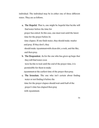 54
individual. The individual may be in either one of three different
states. They are as follows.
a.a.a.a. The HopefulThe HopefulThe HopefulThe Hopeful. That is, one might be hopeful that he/she will
find water before the time for
prayer has exited. In this case, one must wait until the latest
time for the prayer before its
time elapses. If one finds water, they should make wudoo
and pray. If they don’t, they
should make tayammum with clean dirt, a rock, and the like,
and then pray.
b.b.b.b. The DespondentThe DespondentThe DespondentThe Despondent. As for the one who has given up hope that
they will find water even
were he/she to wait until the end of the prayer time, it is
permissible for them to make
tayammum at the earliest time of the prayer then pray.
c.c.c.c. The IrresoluteThe IrresoluteThe IrresoluteThe Irresolute. The one who isn’t certain about finding
water or not finding it before the
time for the prayer elapses should wait until half of the
prayer’s time has elapsed then pray
with tayammum.
 