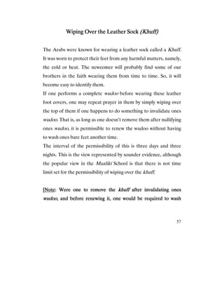 57
Wiping Over the Leather SockWiping Over the Leather SockWiping Over the Leather SockWiping Over the Leather Sock (Khuff)(Khuff)(Khuff)(Khuff)
The Arabs were known for wearing a leather sock called a Khuff.
It was worn to protect their feet from any harmful matters, namely,
the cold or heat. The newcomer will probably find some of our
brothers in the faith wearing them from time to time. So, it will
become easy to identify them.
If one performs a complete wudoo before wearing these leather
foot covers, one may repeat prayer in them by simply wiping over
the top of them if one happens to do something to invalidate ones
wudoo. That is, as long as one doesn’t remove them after nullifying
ones wudoo, it is permissible to renew the wudoo without having
to wash ones bare feet another time.
The interval of the permissibility of this is three days and three
nights. This is the view represented by sounder evidence, although
the popular view in the Maaliki School is that there is not time
limit set for the permissibility of wiping over the khuff.
[[[[NoteNoteNoteNote: Were one to remove the: Were one to remove the: Were one to remove the: Were one to remove the khuffkhuffkhuffkhuff after invaafter invaafter invaafter invalidating oneslidating oneslidating oneslidating ones
wudoowudoowudoowudoo, and before renewing it, one would be required to wash, and before renewing it, one would be required to wash, and before renewing it, one would be required to wash, and before renewing it, one would be required to wash
 
