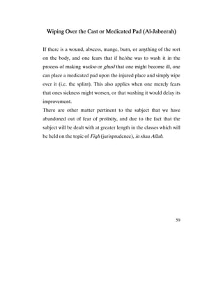 59
Wiping Over the Cast or Medicated Pad (AlWiping Over the Cast or Medicated Pad (AlWiping Over the Cast or Medicated Pad (AlWiping Over the Cast or Medicated Pad (Al----Jabeerah)Jabeerah)Jabeerah)Jabeerah)
If there is a wound, abscess, mange, burn, or anything of the sort
on the body, and one fears that if he/she was to wash it in the
process of making wudoo or ghusl that one might become ill, one
can place a medicated pad upon the injured place and simply wipe
over it (i.e. the splint). This also applies when one merely fears
that ones sickness might worsen, or that washing it would delay its
improvement.
There are other matter pertinent to the subject that we have
abandoned out of fear of prolixity, and due to the fact that the
subject will be dealt with at greater length in the classes which will
be held on the topic of Fiqh (jurisprudence), in shaa Allah.
 